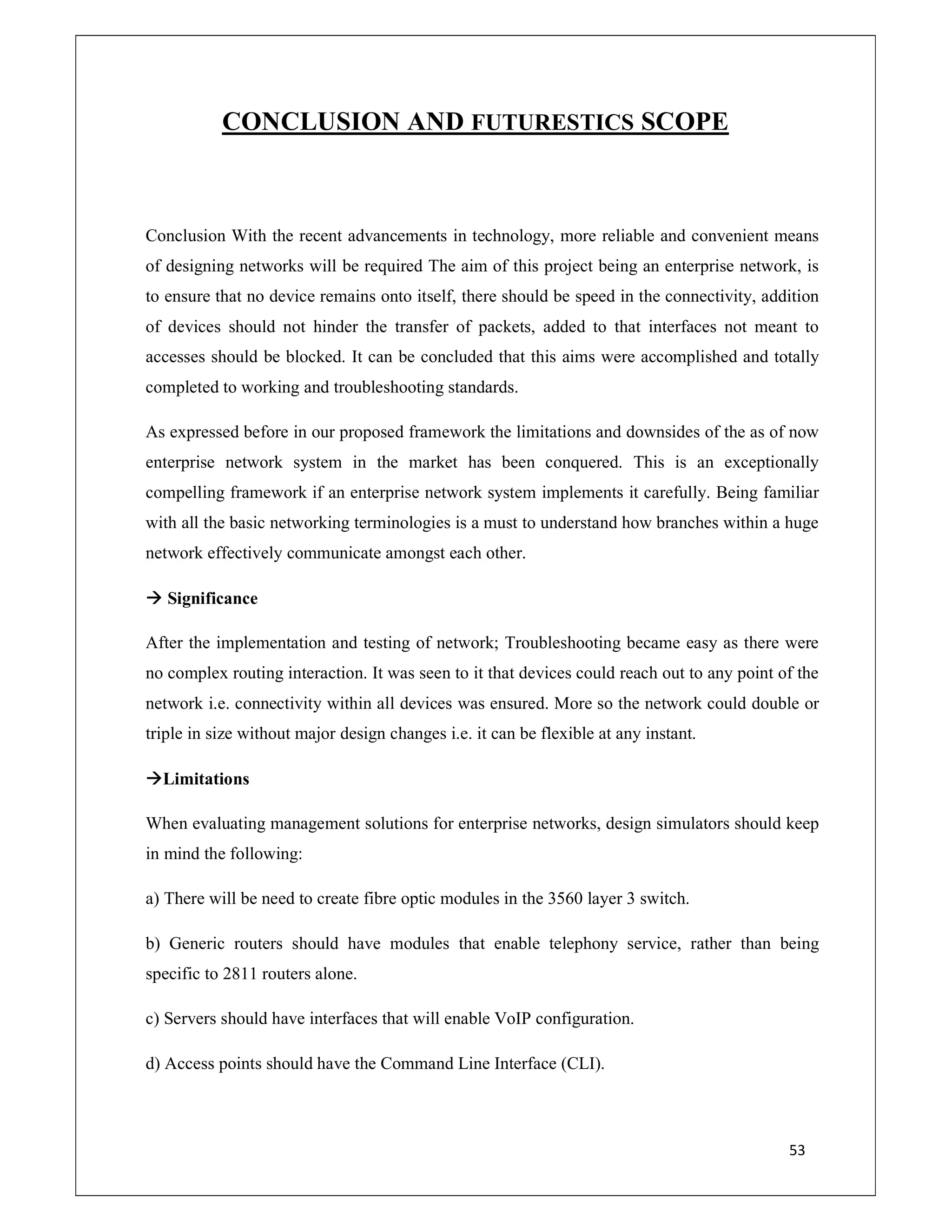 53
CONCLUSION AND FUTURESTICS SCOPE
Conclusion With the recent advancements in technology, more reliable and convenient means
of designing networks will be required The aim of this project being an enterprise network, is
to ensure that no device remains onto itself, there should be speed in the connectivity, addition
of devices should not hinder the transfer of packets, added to that interfaces not meant to
accesses should be blocked. It can be concluded that this aims were accomplished and totally
completed to working and troubleshooting standards.
As expressed before in our proposed framework the limitations and downsides of the as of now
enterprise network system in the market has been conquered. This is an exceptionally
compelling framework if an enterprise network system implements it carefully. Being familiar
with all the basic networking terminologies is a must to understand how branches within a huge
network effectively communicate amongst each other.
 Significance
After the implementation and testing of network; Troubleshooting became easy as there were
no complex routing interaction. It was seen to it that devices could reach out to any point of the
network i.e. connectivity within all devices was ensured. More so the network could double or
triple in size without major design changes i.e. it can be flexible at any instant.
Limitations
When evaluating management solutions for enterprise networks, design simulators should keep
in mind the following:
a) There will be need to create fibre optic modules in the 3560 layer 3 switch.
b) Generic routers should have modules that enable telephony service, rather than being
specific to 2811 routers alone.
c) Servers should have interfaces that will enable VoIP configuration.
d) Access points should have the Command Line Interface (CLI).
 