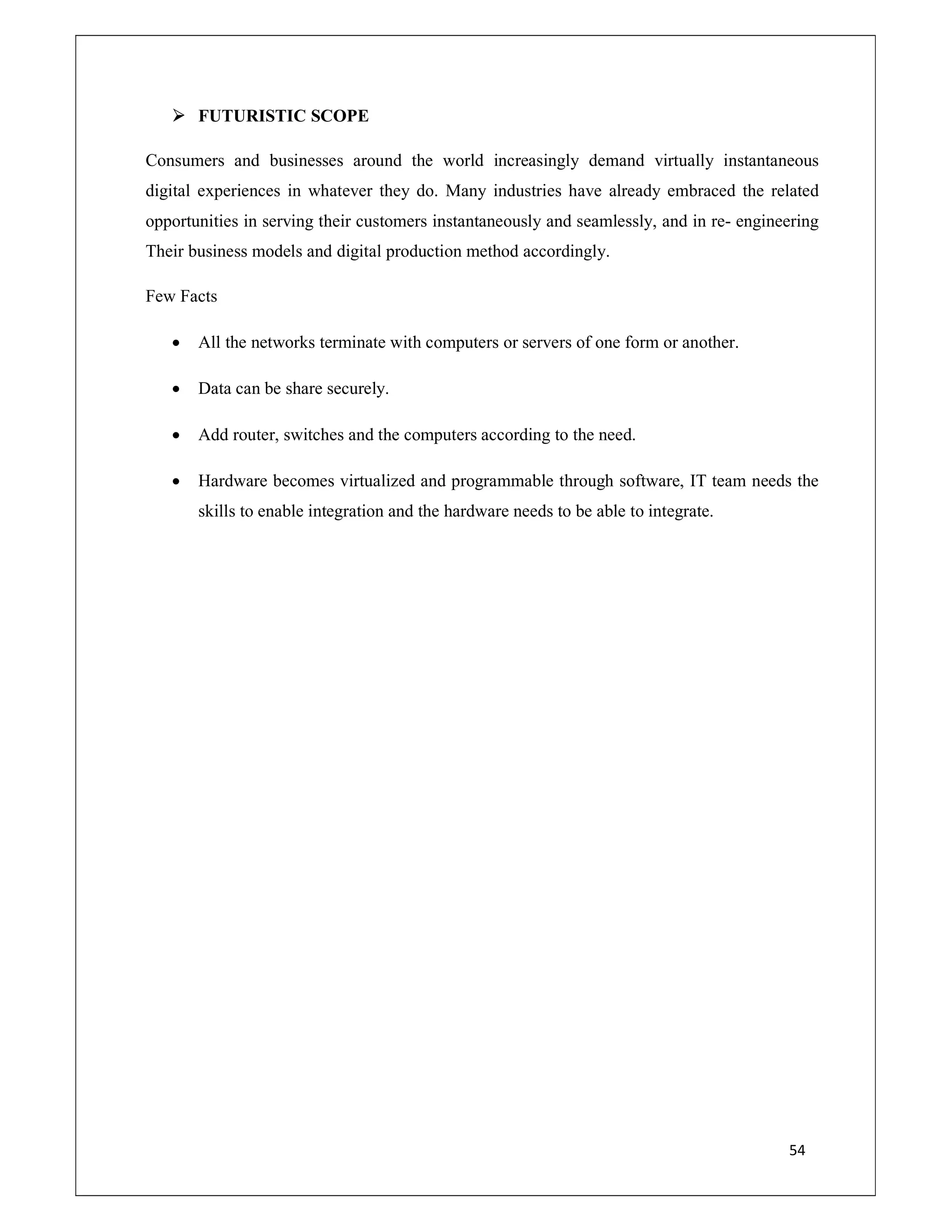54
 FUTURISTIC SCOPE
Consumers and businesses around the world increasingly demand virtually instantaneous
digital experiences in whatever they do. Many industries have already embraced the related
opportunities in serving their customers instantaneously and seamlessly, and in re- engineering
Their business models and digital production method accordingly.
Few Facts
 All the networks terminate with computers or servers of one form or another.
 Data can be share securely.
 Add router, switches and the computers according to the need.
 Hardware becomes virtualized and programmable through software, IT team needs the
skills to enable integration and the hardware needs to be able to integrate.
 