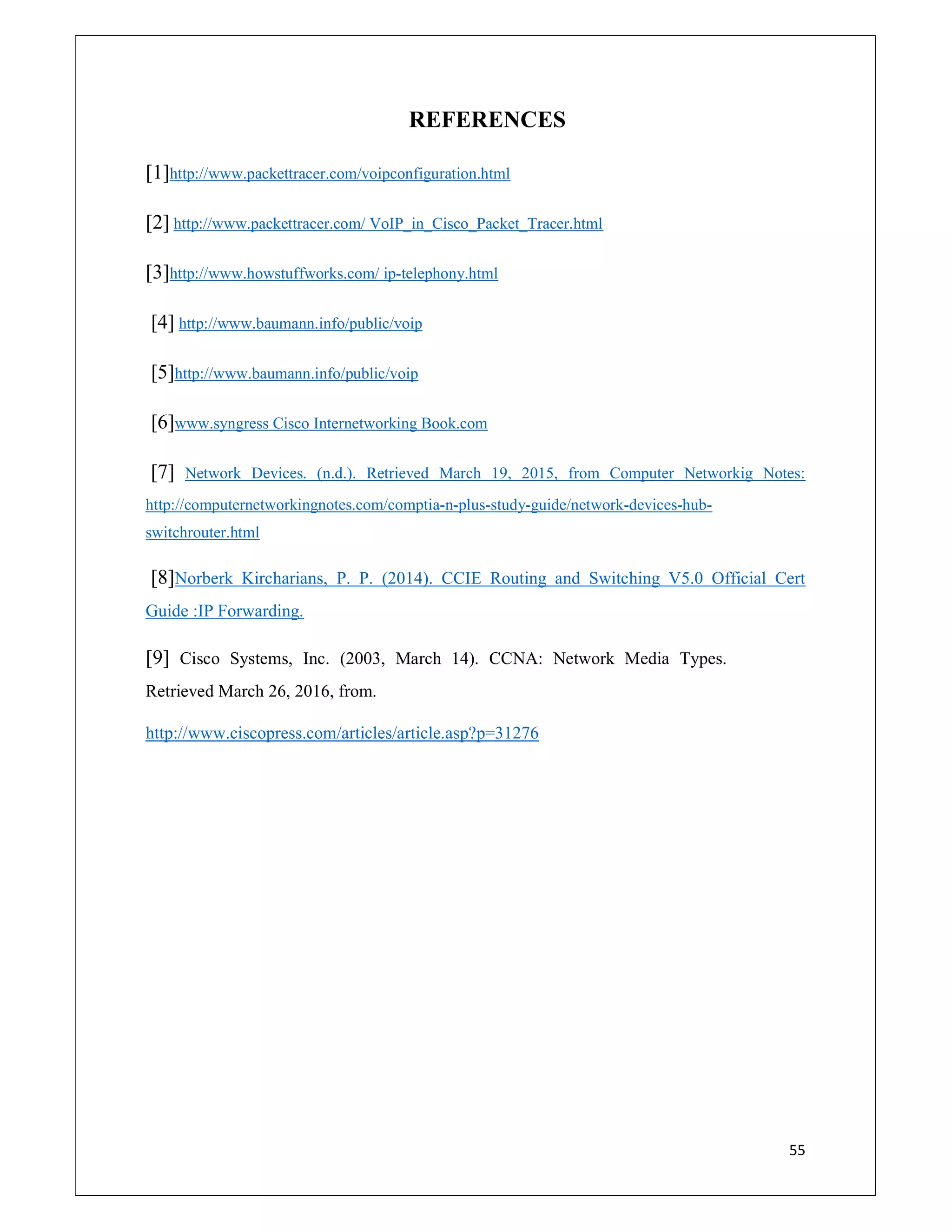 55
REFERENCES
[1]http://www.packettracer.com/voipconfiguration.html
[2] http://www.packettracer.com/ VoIP_in_Cisco_Packet_Tracer.html
[3]http://www.howstuffworks.com/ ip-telephony.html
[4] http://www.baumann.info/public/voip
[5]http://www.baumann.info/public/voip
[6]www.syngress Cisco Internetworking Book.com
[7] Network Devices. (n.d.). Retrieved March 19, 2015, from Computer Networkig Notes:
http://computernetworkingnotes.com/comptia-n-plus-study-guide/network-devices-hub-
switchrouter.html
[8]Norberk Kircharians, P. P. (2014). CCIE Routing and Switching V5.0 Official Cert
Guide :IP Forwarding.
[9] Cisco Systems, Inc. (2003, March 14). CCNA: Network Media Types.
Retrieved March 26, 2016, from.
http://www.ciscopress.com/articles/article.asp?p=31276
 