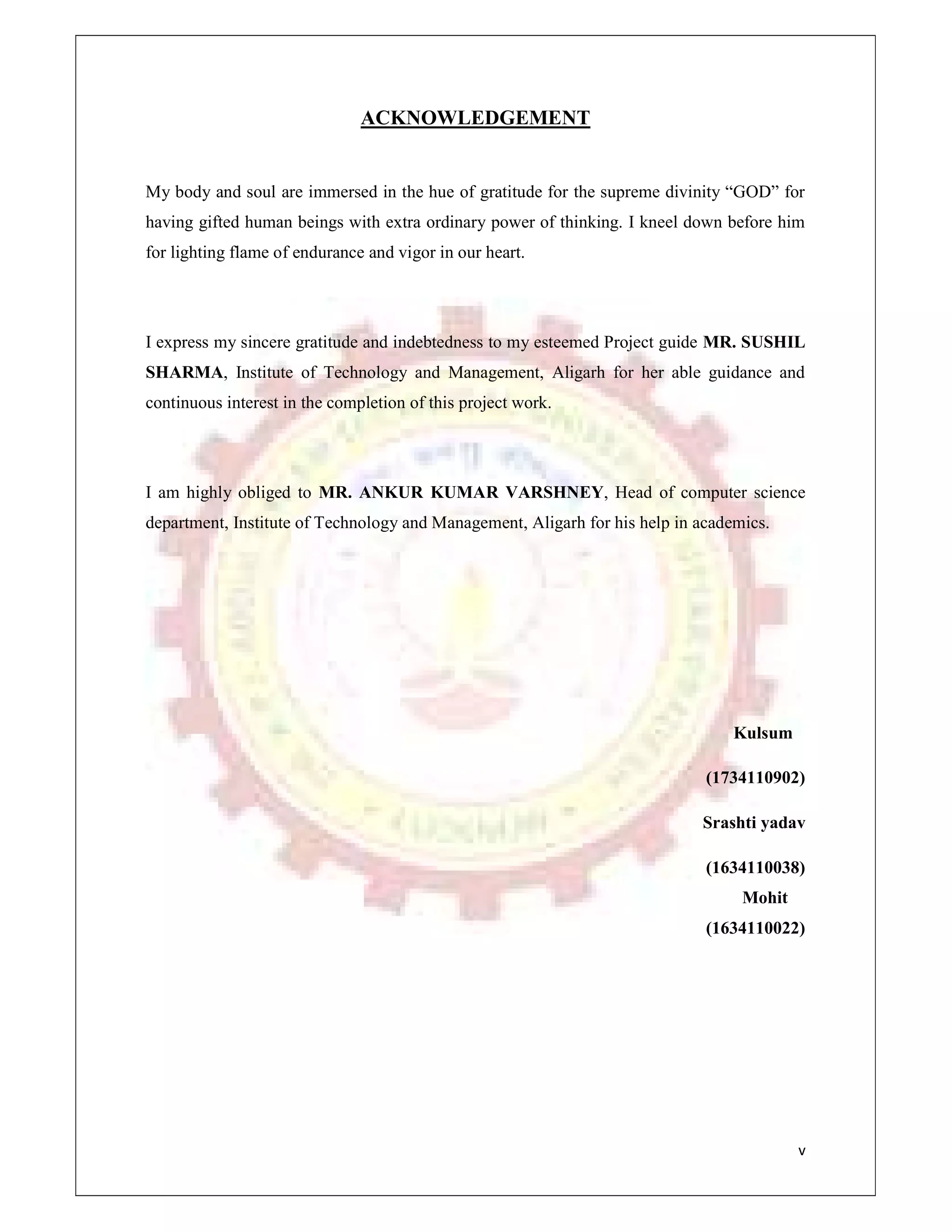 v
ACKNOWLEDGEMENT
My body and soul are immersed in the hue of gratitude for the supreme divinity “GOD” for
having gifted human beings with extra ordinary power of thinking. I kneel down before him
for lighting flame of endurance and vigor in our heart.
I express my sincere gratitude and indebtedness to my esteemed Project guide MR. SUSHIL
SHARMA, Institute of Technology and Management, Aligarh for her able guidance and
continuous interest in the completion of this project work.
I am highly obliged to MR. ANKUR KUMAR VARSHNEY, Head of computer science
department, Institute of Technology and Management, Aligarh for his help in academics.
Kulsum
(1734110902)
Srashti yadav
(1634110038)
Mohit
(1634110022)
 