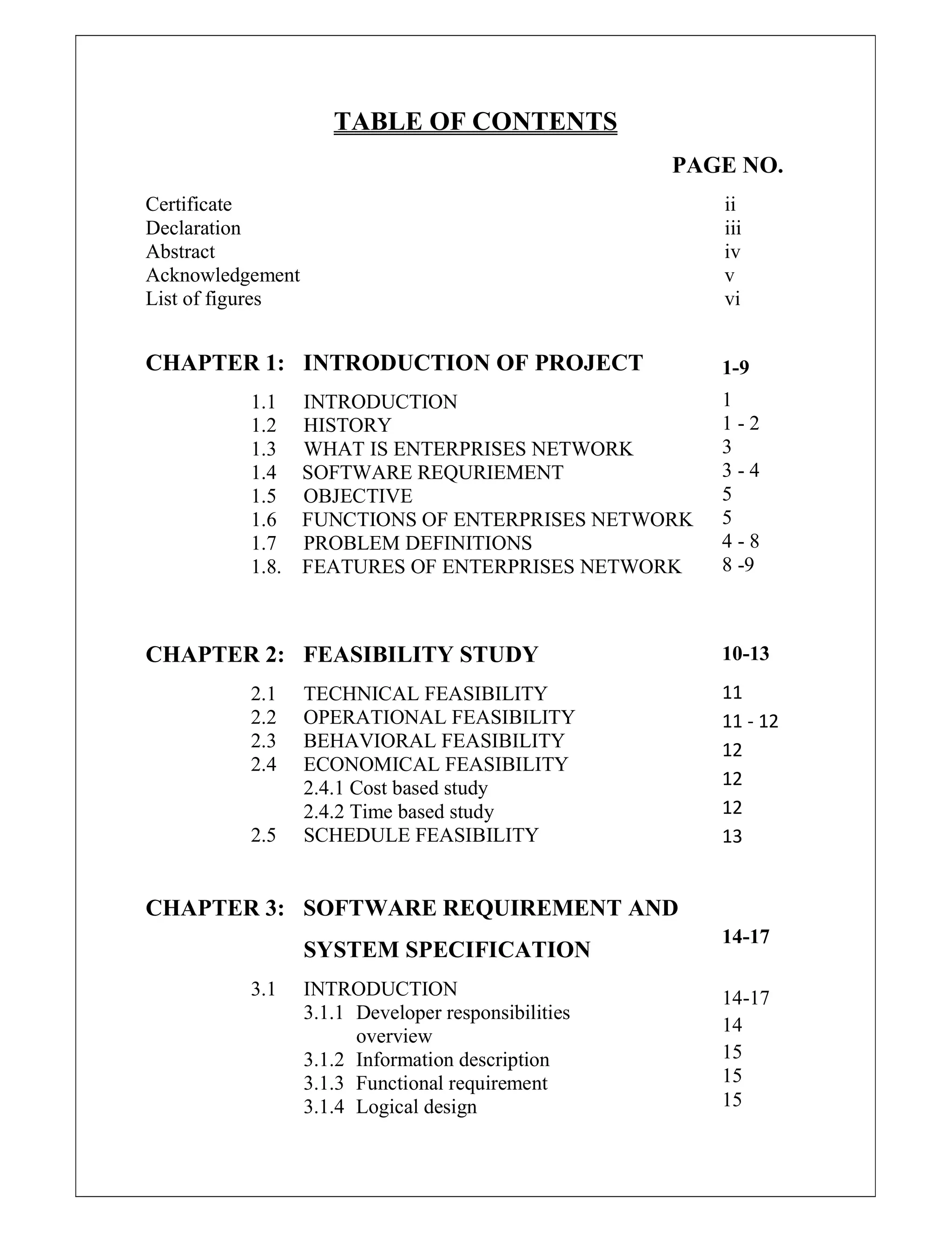 TABLE OF CONTENTS
PAGE NO.
Certificate ii
Declaration iii
Abstract iv
Acknowledgement v
List of figures vi
CHAPTER 1: INTRODUCTION OF PROJECT
1.1 INTRODUCTION
1.2 HISTORY
1.3 WHAT IS ENTERPRISES NETWORK
1.4 SOFTWARE REQURIEMENT
1.5 OBJECTIVE
1.6 FUNCTIONS OF ENTERPRISES NETWORK
1.7 PROBLEM DEFINITIONS
1.8. FEATURES OF ENTERPRISES NETWORK
CHAPTER 2: FEASIBILITY STUDY
2.1 TECHNICAL FEASIBILITY
2.2 OPERATIONAL FEASIBILITY
2.3 BEHAVIORAL FEASIBILITY
2.4 ECONOMICAL FEASIBILITY
2.4.1 Cost based study
2.4.2 Time based study
2.5 SCHEDULE FEASIBILITY
CHAPTER 3: SOFTWARE REQUIREMENT AND
SYSTEM SPECIFICATION
3.1 INTRODUCTION
3.1.1 Developer responsibilities
overview
3.1.2 Information description
3.1.3 Functional requirement
3.1.4 Logical design
1-9
1
1 - 2
3
3 - 4
5
5
4 - 8
8 -9
10-13
11
11 - 12
12
12
12
13
14-17
14-17
14
15
15
15
 