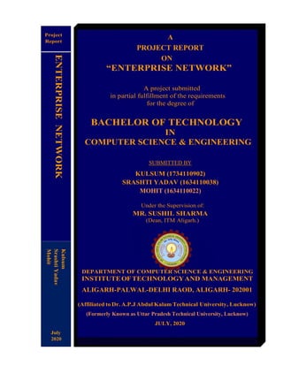 A
PROJECT REPORT
ON
“ENTERPRISE NETWORK”
A project submitted
in partial fulfillment of the requirements
for the degree of
BACHELOR OF TECHNOLOGY
IN
COMPUTER SCIENCE & ENGINEERING
SUBMITTED BY
KULSUM (1734110902)
SRASHTI YADAV (1634110038)
MOHIT (1634110022)
Under the Supervision of:
MR. SUSHIL SHARMA
(Dean, ITM Aligarh.)
DEPARTMENT OF COMPUTER SCIENCE & ENGINEERING
INSTITUTEOFTECHNOLOGYAND MANAGEMENT
ALIGARH-PALWAL-DELHI RAOD, ALIGARH- 202001
(Affiliated to Dr. A.P.J Abdul Kalam Technical University, Lucknow)
(Formerly Known as Uttar Pradesh Technical University, Lucknow)
JULY, 2020
Project
Report
July
2020
Kulsum
SrashtiYadav
Mohit
ENTERPRISENETWORK
 