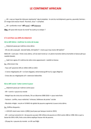 LE CONTINENT AFRICAIN
__ Afr = esp sur lequel de nbreuses représenta° nég st projetées : le cont du mal dvlpment, guerres, pauvreté, famines -
en marge voire exclue mond°. Pourtant, situa° + complexe.
__ Afr = profondes muta°: déf mond° + déf dvlpment
Pbq : Afr peut-elle trouver ds mond° les outils pr se dvlper ?
I/ 1 cont face aux défis du dvlpment
A) Le défi démo : maîtriser la croiss de la pop
__ Dvlpment passe par maîtrise croiss démo
- Afr jms été surpeuplé : densité faible, 30 hab/km² = moins que moy mond, 48 hab/km²
MAIS Afr = cont avec + forte croiss démo, 1/3 du total mond car en pleine transition démo (mortalité en baisse pdt que
natalité élevée).
__ Cpdt 1ers signes d'1 maîtrise de cette croiss apparaissent : natalité en baisse.
Ex : villes>essor imp
- Taux urb° passé de 14% en 1950 à 50% en 2015
- 3 1eres mégalopoles afr = Le Caire (Egypte), Johannesburg (Afr du S), Lagos (Nigeria)
- Croiss des ces mégalopoles afr > extension bidonvilles
B) Le défi social : lutter contre la pauv
__ dvlpment passe par maîtrise contre pauv
- Afr = cont le + pauvre du monde
- Malgré taux de croiss éco svt élevés, 5% sur décennie 2000-2010 => pauv reste forte
- Facteurs : conflits, mauv redistribu° richesses, faiblesses de protec° sociale
- Résultats mitigés : recule en % MAIS nbr global de pauvres augmente à cause croiss démo.
Ex : Chiffres éloquents :
- + 4/10 Afr vivent avec moins 1,90$/j (seuil pauv par banque mond en 2015)
- Afr = cont qui concentre le + de pauvres auj avec 330 millions de pauvres en 2012 contre 280 en 1990. Mm si part a
baissé de 56% à 43%, forte croiss démo explique hausse nbr de pauvres.
- 20 pays les + pauvres du monde : en Afr sauf Afgh
 