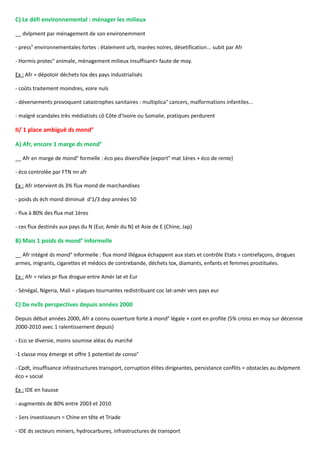 C) Le défi environnemental : ménager les milieux
__ dvlpment par ménagement de son environemment
- press° environnementales fortes : étalement urb, marées noires, désetification... subit par Afr
- Hormis protec° animale, ménagement milieux insuffisant> faute de moy.
Ex : Afr = dépotoir déchets tox des pays industrialisés
- coûts traitement moindres, voire nuls
- déversements provoquent catastrophes sanitaires : multiplica° cancers, malformations infantiles...
- malgré scandales très médiatisés cô Côte d'Ivoire ou Somalie, pratiques perdurent
II/ 1 place ambiguë ds mond°
A) Afr, encore 1 marge ds mond°
__ Afr en marge de mond° formelle : éco peu diversifiée (export° mat 1ères + éco de rente)
- éco controlée par FTN nn afr
Ex : Afr intervient ds 3% flux mond de marchandises
- poids ds éch mond diminué d'1/3 dep années 50
- flux à 80% des flux mat 1ères
- ces flux destinés aux pays du N (Eur, Amér du N) et Asie de E (Chine, Jap)
B) Mais 1 poids ds mond° informelle
__ Afr intégré ds mond° informelle : flux mond illégaux échappent aux stats et contrôle Etats > contrefaçons, drogues
armes, migrants, cigarettes et médocs de contrebande, déchets tox, diamants, enfants et femmes prostituées.
Ex : Afr = relais pr flux drogue entre Amér lat et Eur
- Sénégal, Nigeria, Mali = plaques tournantes redistribuant coc lat-amér vers pays eur
C) De nvlls perspectives depuis années 2000
Depuis début années 2000, Afr a connu ouverture forte à mond° légale + cont en profite (5% croiss en moy sur décennie
2000-2010 avec 1 ralentissement depuis)
- Eco se diversie, moins soumise aléas du marché
-1 classe moy émerge et offre 1 potentiel de conso°
- Cpdt, insuffisance infrastructures transport, corruption élites dirigeantes, persistance conflits = obstacles au dvlpment
éco + social
Ex : IDE en hausse
- augmentés de 80% entre 2003 et 2010
- 1ers investisseurs = Chine en tête et Triade
- IDE ds secteurs miniers, hydrocarbures, infrastructures de transport
 