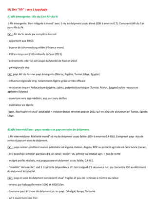 III/ Des "Afr" : vers 1 typologie
A) Afr émergente : Afr du S et Afr du N
1 Afr émergente. Bien intégrée à mond° avec 1 niv de dvlpment assez élevé (IDH à environ 0,7). Comprend Afr du S et
pays Afr du N.
Ex1 : Afr du S= seule pw complète du cont
- appartient aux BRICS
- bourse de Johannesburg reliée à finance mond
- PIB le + imp cont (350 milliards de $ en 2013)
- évènements internat cô Coupe du Monde de foot en 2010
- pw régionale imp
Ex2: pays Afr du N = nvx pays émergents (Maroc, Algérie, Tunise, Libye, Egypte)
- influence régionale imp, notamment Algérie grâce armée efficace
- ressources imp en hydocarbure (Algérie, Lybie), potentiel touristique (Tunisie, Maroc, Egypte) et/ou ressources
agricoles (Maroc)
- ouverture vers esp méditérr, esp parcouru de flux
- espérance vie élevée
- cpdt, éco fragile et situa° pol/social = instable depuis révoltes pop de 2011 qui ont chassés dictateurs en Tunise, Egypte,
Libye.
B) Afr intermédiare : pays rentiers et pays en voie de dvlpment
1 Afr intermédiaire. Mal relié mond° et niv de dvlpment assez faibles (IDH à environ 0,4-0,6). Comprend pays éco de
rente et pays en voie de dvlpment.
Ex1 : pays rentiers profitent manne pétrolière cô Nigeria, Gabon, Angola, RDC ou produit agricole cô Côte Ivoire (cacao).
- éco branchée à mond° par biais d'1 sel canal : export° du pétrole ou produit agri. = éco de rente
- malgré profits réalisés, maj pop pauvre et dvlpment assez faible, 0,4-0,5.
- "malédic° de la rente", càd 1 trop forte dépendance d'1 terr à égard d'1 ressource nat, qu concentre IDE au détriment
du dvlpment éco/social.
Ex2 : pays en voie de dvlpment connaisent situa° fragiles et peu de richesses à mettre en valeur
- revenu par hab oscille entre 1000 et 4000 $/an.
- tourisme peut ê 1 voie de dvlpment pr ces pays : Sénégal, Kenya, Tanzanie
- svt 1 ouverture vers mer
 