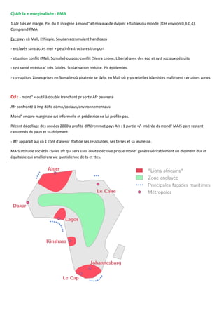 C) Afr la + marginalisée : PMA
1 Afr très en marge. Pas du tt intégrée à mond° et niveaux de dvlpmt + faibles du monde (IDH environ 0,3-0,4).
Comprend PMA.
Ex : pays cô Mali, Ethiopie, Soudan accumulent handicaps
- enclavés sans accès mer + peu infrastructures tranport
- situation conflit (Mali, Somalie) ou post-conflit (Sierra Leone, Liberia) avec des éco et syst sociaux détruits
- syst santé et éduca° très faibles. Scolarisation réduite. Pls épidémies.
- corruption. Zones grises en Somalie où piraterie se dvlp, en Mali où grps rebelles islamistes maîtrisent certaines zones
Ccl : - mond° = outil à double tranchant pr sortir Afr pauvreté
Afr confronté à imp défis démo/sociaux/environnementaux.
Mond° encore marginale svt informelle et prédatrice ne lui profite pas.
Récent décollage des années 2000 a profité différemmet pays Afr : 1 partie +/- insérée ds mond° MAIS pays restent
cantonnés ds pauv et ss-dvlpment.
- Afr apparaît auj cô 1 cont d'avenir fort de ses ressources, ses terres et sa jeunesse.
MAIS attitude sociétés civiles afr qui sera sans doute décisive pr que mond° génère véritablement un dvpment dur et
équitable qui améliorera vie quotidienne de ts et ttes.
 
