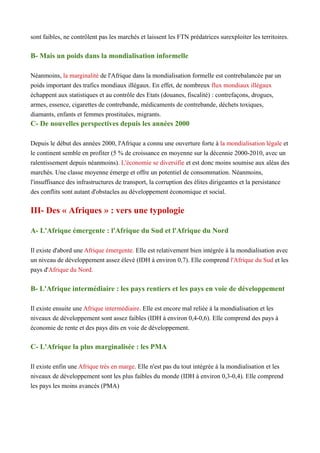 sont faibles, ne contrôlent pas les marchés et laissent les FTN prédatrices surexploiter les territoires.
B- Mais un poids dans la mondialisation informelle
Néanmoins, la marginalité de l'Afrique dans la mondialisation formelle est contrebalancée par un
poids important des trafics mondiaux illégaux. En effet, de nombreux flux mondiaux illégaux
échappent aux statistiques et au contrôle des Etats (douanes, fiscalité) : contrefaçons, drogues,
armes, essence, cigarettes de contrebande, médicaments de contrebande, déchets toxiques,
diamants, enfants et femmes prostituées, migrants.
C- De nouvelles perspectives depuis les années 2000
Depuis le début des années 2000, l'Afrique a connu une ouverture forte à la mondialisation légale et
le continent semble en profiter (5 % de croissance en moyenne sur la décennie 2000-2010, avec un
ralentissement depuis néanmoins). L'économie se diversifie et est donc moins soumise aux aléas des
marchés. Une classe moyenne émerge et offre un potentiel de consommation. Néanmoins,
l'insuffisance des infrastructures de transport, la corruption des élites dirigeantes et la persistance
des conflits sont autant d'obstacles au développement économique et social.
III- Des « Afriques » : vers une typologie
A- L'Afrique émergente : l'Afrique du Sud et l'Afrique du Nord
Il existe d'abord une Afrique émergente. Elle est relativement bien intégrée à la mondialisation avec
un niveau de développement assez élevé (IDH à environ 0,7). Elle comprend l'Afrique du Sud et les
pays d'Afrique du Nord.
B- L'Afrique intermédiaire : les pays rentiers et les pays en voie de développement
Il existe ensuite une Afrique intermédiaire. Elle est encore mal reliée à la mondialisation et les
niveaux de développement sont assez faibles (IDH à environ 0,4-0,6). Elle comprend des pays à
économie de rente et des pays dits en voie de développement.
C- L'Afrique la plus marginalisée : les PMA
Il existe enfin une Afrique très en marge. Elle n'est pas du tout intégrée à la mondialisation et les
niveaux de développement sont les plus faibles du monde (IDH à environ 0,3-0,4). Elle comprend
les pays les moins avancés (PMA)
 
