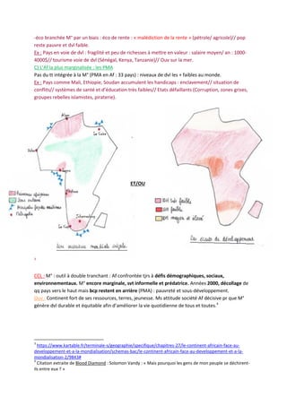 -éco branchée M° par un biais : éco de rente : « malédiction de la rente » (pétrole/ agricole)// pop
reste pauvre et dvl faible.
Ex : Pays en voie de dvl : fragilité et peu de richesses à mettre en valeur : salaire moyen/ an : 1000-
4000$// tourisme voie de dvl (Sénégal, Kenya, Tanzanie)// Ouv sur la mer.
C) L’Af la plus marginalisée : les PMA
Pas du tt intégrée à la M° (PMA en Af : 33 pays) : niveaux de dvl les + faibles au monde.
Ex : Pays comme Mali, Ethiopie, Soudan accumulent les handicaps : enclavement// situation de
conflits// systèmes de santé et d’éducation très faibles// Etats défaillants (Corruption, zones grises,
groupes rebelles islamistes, piraterie).
3
CCL : M° : outil à double tranchant : Af confrontée tjrs à défis démographiques, sociaux,
environnementaux. M° encore marginale, svt informelle et prédatrice. Années 2000, décollage de
qq pays vers le haut mais bcp restent en arrière (PMA) : pauvreté et sous-développement.
Ouv : Continent fort de ses ressources, terres, jeunesse. Ms attitude société Af décisive pr que M°
génère dvl durable et équitable afin d’améliorer la vie quotidienne de tous et toutes.4
3
https://www.kartable.fr/terminale-s/geographie/specifique/chapitres-27/le-continent-africain-face-au-
developpement-et-a-la-mondialisation/schemas-bac/le-continent-africain-face-au-developpement-et-a-la-
mondialisation-2/9843#
4
Citation extraite de Blood Diamond : Solomon Vandy : « Mais pourquoi les gens de mon peuple se déchirent-
ils entre eux ? »
ET/OU
 