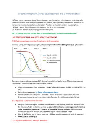Le continent africain face au développement et à la mondialisation
L'Afrique est un espace sur lequel de nombreuses représentations négatives sont projetées : elle
serait le continent du mal développement, des guerres, de la pauvreté, des famines. Elle serait en
marge, si ce n'est exclue de la mondialisation. Pourtant la situation est bien plus complexe.
L'Afrique connait de nombreuses mutations du fait de la mondialisation
Ces mutations mènent à un développement hétérogène
PBQ : L'Afrique peut-elle trouver dans la mondialisation les outils pour se développer ?
I UN CONTINENT FACE AUX DEFIS DE DEVELOPPEMENT
A) Défi démographique : maitriser la croissance de la population
Même si l'Afrique n'est pas surpeuplée, elle est en pleine transition démographique (phase 2/3) :
Donc sa croissance démographique (1/3 du total mondial) est la plus forte. Mais cette croissance
commence à être maitrisée avec une baisse de natalité.
 Villes connaissent un essor important : taux d'urbanisation passé de 14% en 1950 à 50% en
2015
 3 premières mégapoles: Le Caire, Johannesburg, Lagos
 Population africaine très jeune : la moitié a moins de 25 ans -> population africaine
dynamique et ouverte aux innovations mais elle exige des politiques sociales fortes
B) Le défi social : lutter contre la pauvreté
 Afrique : continent le plus pauvre du monde à cause de : conflits, mauvaise redistribution
des richesses, faible protection sociale. La pauvreté recule en pourcentage mais le nombre
global de pauvres augmente à cause de la croissance démographique : 280 millions de
pauvres en 1990/330 millions en 2012 MAIS la part a baissé de 56% à 43%
 Plus de 4 africains sur 10 vivent avec - de 1,90$ par jour (en dessous du seuil de pauvreté)
 20 PMA situés en Afrique
C) Le défi environnemental : ménager les milieux
 