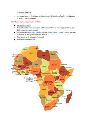 IDH entre 0,4 et 0,6
 Les pays en voie de développement connaissent de situations fragiles et ont peu de
richesses à mettre en valeur
C) L'Afrique la plus marginalisée : les PMA
 IDH entre 0,3 et 0,4
 Pays comme Ethiopie, le Soudan, le Mali accumulent les handicaps : enclavés, peu
d'infrastructures ,de transport.
 Situations de conflit (Mali, Somalie) ou post-conflits (Sierra Leone, Liberia) avec des
économies et des systèmes sociaux détruits.
 Zones grises se développent (Somalie)
 Rebelles islamistes (Mali)
 