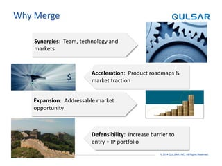PAGE 7 © 2014 QULSAR, INC. All Rights Reserved.
Why Merge
Synergies: Team, technology and
markets
$
Defensibility: Increase barrier to
entry + IP portfolio
Acceleration: Product roadmaps &
market traction
Expansion: Addressable market
opportunity
 