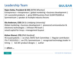 PAGE 8 © 2014 QULSAR, INC. All Rights Reserved.
Leadership Team
Rajen Datta, President & CEO [MTM Wharton]
Entrepreneur + Intrapreneur | global marketing + business development |
12+ successful products | grew OEM business from $13M$20M at
Symmetricom | speaker at multiple industry forums
Ola Anderson, COO [M.Sc Linköping University]
Global marketing + business development | pioneered semiconductor &
electronic technologies | Infineon IPO team |
raised capital for Imsys + management buyout
Kishan Shenoi, CTO [PhD Stanford]
45 issued patents | co-chair, WSTS Tech Committee | Regular contributor:
ITU-T SG15/Q13 | ex-CTO, Symmetricom | recognized technology leader in
timing | led 20+ product designs | author
+ others …
 