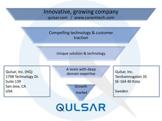 PAGE 9 © 2014 QULSAR, INC. All Rights Reserved.
Innovative, growing company
qulsar.com / www.conemtech.com
Compelling technology & customer
traction
Unique solution & technology
A-team with deep
domain expertise
Growth
market
Qulsar, Inc. (HQ)
1798 Technology Dr.
Suite 139
San Jose, CA
USA
Qulsar, Inc.
Torshamnsgatan 35
SE-164 40 Kista
Sweden
 