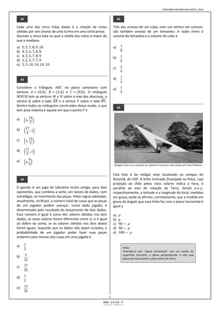 CONCURSO VESTIBULAR FUVEST– 2014
V
42
Cada uma das cinco listas dadas é a relação de notas
obtidas por seis alunos de uma turma em uma certa prova.
Assinale a única lista na qual a média das notas é maior do
que a mediana.
a)
b)
c)
d)
e)
43
Considere o triângulo no plano cartesiano com
vértices , e . O retângulo
tem os vértices e sobre o eixo das abscissas, o
vértice sobre o lado e o vértice sobre o lado .
Dentre todos os retângulos construídos desse modo, o que
tem área máxima é aquele em que o ponto é
a)
b)
c)
d)
e)
44
O gamão é um jogo de tabuleiro muito antigo, para dois
oponentes, que combina a sorte, em lances de dados, com
estratégia, no movimento das peças. Pelas regras adotadas,
atualmente, no Brasil, o número total de casas que as peças
de um jogador podem avançar, numa dada jogada, é
determinado pelo resultado do lançamento de dois dados.
Esse número é igual à soma dos valores obtidos nos dois
dados, se esses valores forem diferentes entre si; e é igual
ao dobro da soma, se os valores obtidos nos dois dados
forem iguais. Supondo que os dados não sejam viciados, a
probabilidade de um jogador poder fazer suas peças
andarem pelo menos oito casas em uma jogada é
a)
b)
c)
d)
e)
45
Três das arestas de um cubo, com um vértice em comum,
são também arestas de um tetraedro. A razão entre o
volume do tetraedro e o volume do cubo é
a)
b)
c)
d)
e)
46
Esta foto é do relógio solar localizado no campus do
Butantã, da USP. A linha inclinada (tracejada na foto), cuja
projeção ao chão pelos raios solares indica a hora, é
paralela ao eixo de rotação da Terra. Sendo e ,
respectivamente, a latitude e a longitude do local, medidas
em graus, pode se afirmar, corretamente, que a medida em
graus do ângulo que essa linha faz com o plano horizontal é
igual a
a)
b)
c)
d)
e)
Nota:
Entende se por “plano horizontal”, em um ponto da
superfície terrestre, o plano perpendicular à reta que
passa por esse ponto e pelo centro da Terra.
PAG 13/26 V
Caderno Reserva
 