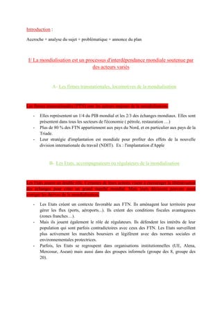 B- Les acteurs de la contestation
On peut distinguer deux types d'acteurs : les altermondialistes et les souverainistes.
- Les altermondialistes : ils dénoncent le système économique mondial jugé « ultra-
libéral » et le « déficit démocratique » des organisations internationales (FMI, OMC,
etc). Ils militent pour une autre mondialisation plus égalitaire et plus écologique. Ils
acceptent la libre-circulation de la main d’œuvre (régularisation des sans-papiers) mais
refusent la plupart du temps celle des marchandises (défense du protectionnisme).
- Les souverainistes : ils s'opposent à la perte de souveraineté politique des Etats. Ils
réfutent la légitimité des pouvoirs supranationaux des organisations internationales et
des associations de coopération régionale. Ils militent contre le néolibéralisme et pour
le protectionnisme comme les altermondialistes. Mais à la différence des
altermondialistes, ils refusent la libre-circulation des personnes
C- Les formes de cette contestation
Cette contestation peut prendre des formes diverses.
- Les Forums sociaux mondiaux (FSM) : ce sont les grandes réunions annuelles
mondiales des altermondialistes.
- Le mouvement des Indignés : en 2011, des manifestations ont eu lieu un peu partout
dans le monde pour dénoncer les écarts de richesses criants et la priorité accordée au
sauvetage financier des banques plutôt qu'au financement de programmes d'éducation,
de santé ou de logement.
- Les actions « coup de poing » médiatiques : les ONG ou certains hommes politiques
ont mobilisé l'opinion publique par des actions frappantes
Conclusion : En conclusion, les stratégies des acteurs en faveur de la mondialisation dans sa
forme actuelle, c'est-à-dire néolibérale et capitaliste, ont pris le pas sur les contestations. Les
acteurs qu'ils soient transnationaux ou étatiques, individuels ou collectifs, sont très nombreux
à participer consciemment ou inconsciemment à la mondialisation. Ils génèrent des flux qui
aboutissent à une réticulation à l'échelle mondiale mais également à la hiérarchisation des
territoires. Mais les effets néfastes de la mondialisation sont contestés par des acteurs
hétérogènes qui utilisent des formes militantes médiatiques et médiatisées pour diffuser leurs
idées. A plus grande échelle, la mondialisation pénètre notre monde quotidien. La plupart des
gens consomment les produits des FTN régulièrement et ne contestent pas ce processus
largement dominant qui s'inscrit dans nos modes d'habiter.
 