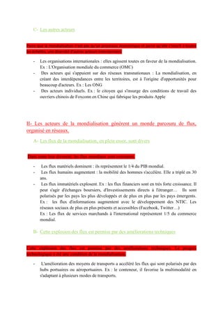 La mondialisation : acteurs, flux et débats
Introduction : dans les réseaux mondiaux du mouvement des Indignés en 2011. Il est emblématique
à la fois des résistances à la mondialisation mais également des flux instantanés qui circulent via les
réseaux du web à l'échelle mondiale. La mondialisation est un ensemble de processus qui renforcent
l'intégration et l'interdépendance des lieux, des territoires, des économies et des sociétés humaines à
l'échelle mondiale. Cette mondialisation est un processus ancien qui s'est construit en trois phases
successives : la 1ère, aux XVe-XVIe, est portée par les Grandes Découvertes, la 2e, au XIXe siècle,
correspond à la construction d'empires coloniaux par les puissances industrielles européennes, et la
3e étape, au XXe, est l'intensification des échanges internationaux de marchandises, la
financiarisation de l'économie et l'extension du modèle libéral capitaliste à l'ensemble de la planète.
La mondialisation est donc actuellement portée par des acteurs économiques et financiers avant
tout, de l'échelle mondiale à l'échelle locale. Mais la mondialisation mobilise des acteurs dans
d'autres domaines parce qu'elle est est un phénomène protéiforme où plusieurs champs sont en
interaction. Il s'agit bien d'un phénomène systémique. Mais il existe aussi des résistances à cette
construction. Les effets économiques, sociaux, culturels et environnementaux de la mondialisation
ont débat. D'autres acteurs cherchent ainsi à freiner ou transformer voire détruire la mondialisation.
Problématique : Dans quelle mesure les stratégies des acteurs de la mondialisation intensifient ou
freinent les mécanismes de son fonctionnement ?
I- La mondialisation est un processus d'interdépendance mondiale soutenu par des acteurs variés
A- Les firmes transnationales, locomotives de la mondialisation
Les FTN sont les acteurs majeurs de la mondialisation, il y en a plus de 80000 dans le monde,
représente ¼ du PIB mondial et 2/3 des échanges mondiaux. Elles sont présente dans tous les
secteurs de l’économie. Ces FTN montre la division Nord/Sud , 80% des FTN sont au pays du nord
et surtout à la triade mais les pays émergents remette en cause cette répartition. La stratégies des
FTN est mondial avec la NDIT, les sièges sociaux dans les pays développer, matière première
extrait des PMA et usine de construction localiser dans les pays émergents pour main d’œuvre
moins chère.
B- Les États, accompagnateurs ou régulateurs de la mondialisation
Les États favorise le FTN en créent des conditions fiscales avantageuses : zones franches,
abaissement voire suppression des tarifs douaniers
Mais ils jouent également le rôle de régulateurs en défendant les emplois pour pas qu'une FTN se
délocalise. Pour cela, les États surveillent plus activement les marchés boursiers et légifèrent avec
des normes sociales et environnementales protectrices.
Les États se regroupent dans organisations, des associations régionales de coopération économique.
En créant un marché intérieur commun en supprimant les droits de douanes (Union Européenne,
Alena , Mercosur, Asean)
Mais il peut s'agir également de groupes informels, Ils défendent leurs intérêts le G8 et G20.
C- Les autres acteurs
Parce que la mondialisation n'est pas qu'un processus économique et parce qu'elle s'inscrit à toutes
les échelles, une diversité d'autres acteurs interviennent.
Les organisations internationales : elles agissent toutes en faveur de la mondialisation. OMC,FMI
Des acteurs qui s'appuient sur des réseaux transnationaux : beaucoup d'acteurs ont assis leur action
sur des réseaux de la mondialisation en ignorant les frontières. La mondialisation, en créant des
interdépendances entre les territoires, est à l'origine d'opportunités pour beaucoup d'acteurs.
Les ONG ont un fonctionnement en réseau. Elles ont des antennes un peu partout dans le monde.
 
