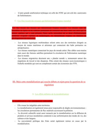 Leur fonctionnement repose sur l'échange de flux d'informations et une capacité d'intervention à
l'échelle mondiale. Elles interviennent dans les domaines de la santé de l'humanitaire de
l'environnement des droits de l'homme du droit de travail
Les mafias s'appuient également sur des réseaux transnationaux. Elles organisent un commerce
mondial parallèle et illégal,
De personnes connues, devenues icônes de la mondialisation.
II- Les acteurs de la mondialisation génèrent un monde parcouru de flux, organisé en réseaux.
A- Les flux de la mondialisation, en plein essor, sont divers
Les flux mondiaux sont croissants
Les flux matériels dominent : ils représentent 1/4 du PIB mondial. La nature des produits échangés
se partage ainsi : 70 % sont des produits manufacturés, 20 % des matières premières (minières ou
énergétiques) et 10 % des produits agricoles.
Les flux humains augmentent : la mobilité des hommes s'accélère. Elle a triplé en 30 ans. Il peut
s'agir de touristes internationaux, d'étudiants, de réfugiés politiques ou climatiques, de travailleurs ,
de migrants du regroupement familial. Le plus gros contingent est constitué des touristes
internationaux. La hausse des niveaux de vie et la diminution des coûts de transport expliquent en
grande partie cette forte mobilité touristique.
•Les flux immatériels explosent : les flux financiers sont en très forte croissance. Il peut s'agir➔
d'échanges boursiers, IDE ou encore de remises. Ils sont polarisés par les pays les plus développés
et de plus en plus par les pays émergents. Une grande partie de ces flux circulent également par les
paradis fiscaux et entretiennent des organisations transnationales illicites.
Les flux d'informations augmentent avec le développement des NTIC. Les réseaux sociaux de plus
en plus présents et accessibles, les moteurs de recherches de plus en plus puissants, les bandes
passantes de plus en plus importantes et la reconversion web des grandes agences de presse
facilitent l'échange de flux d'informations numériques.
Les flux de services marchands à l'international représentent 1/5 du commerce mondial. Ils peuvent
concerner les transports, le tourisme, les télécommunications, les médias, etc
B- Cette explosion des flux est permise par des améliorations techniques
Cette explosion des flux est permise par des améliorations techniques. Le progrès technologique a
été une condition de la mondialisation. L'amélioration des moyens de transports a accéléré les flux
qui sont polarisés par des hubs portuaires ou aéroportuaires. (création du conteneur)
L'autre saut technique est la taille croissante des navires devenus des géants des mers qu'il s'agisse
de portes-conteneurs ou de vraquiers. L'essentiel des flux matériels circule aujourd'hui sur les mers
du monde et est polarisé par des plateformes portuaires organisées en façades maritimes.
L'abaissement du coût de transport est aussi sensible dans le domaine aérien. Il a ainsi permis
l'explosion des mobilités touristiques à l'internationale.
L'autre grande amélioration technique est celle des NTIC En dix ans, le nombre d'internautes est
passé de 400 millions à 2 milliards !
C- Ces flux tissent des réseaux qui hiérarchisent l'espace mondial
Ces flux tissent des réseaux qui hiérarchisent l'espace mondial.
Les réseaux logistiques multimodaux relient entre eux des territoires moyen de routes maritimes et
aériennes qui connectent des hubs portuaires ou aéroportuaires. Ces hubs sont situés la plupart du
temps dans les grandes métropoles mondiales ou sur les routes maritimes.
Les réseaux numériques connectent les pays du monde entier. Des câbles sous-marins mais aussi
des liaisons satellites permettent la circulation de l'information numérique dans le monde. Très peu
de pays maîtrise la technique pour couler ces câbles ou lancer des satellites. Les flux sont ensuite
polarisés par des serveurs racines dont la plupart sont situés dans les pays de la Triade, et en
particulier aux Etats-Unis, avant d'être redistribués vers les machines individuelles.
 