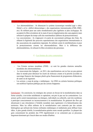 Les réseaux migratoires dessinent une « planète monde », notamment autour des migrations de
travail et des diasporas.
III- Mais cette mondialisation qui suscite débats et rejets pose la question de sa régulation
A- Les effets néfastes de la mondialisation
La mondialisation crée des inégalités entre territoires. Même si la pauvreté a baisser depuis le début
des années 2000, les inégalités se creusent à l'échelle mondiale entre territoires intégrés et territoires
marginalisé. A l'échelle nationale, les inégalités s'accentuent entre territoires urbains sous l'influence
des métropoles et les territoires ruraux isolés. La mondialisation est également tenue pour
responsable de dégâts environnementaux avec l'accroissent de la pollution suite au différent flux. La
mondialisation se heurte donc souvent aux principes du développement durable.
La mondialisation amené a une américanisation de la population. La politiques des États est remis
en cause par cette mondialisation en donner plus de pouvoir au associations.
B- Les acteurs de la contestation
Deux types d'acteurs : les altermondialistes et les souverainistes.
Les altermondialistes : ils dénoncent le système économique mondial jugé « ultra-libéral » et le «
déficit démocratique » des organisations internationales (FMI, OMC, etc). Ils militent pour une
autre mondialisation plus égalitaire et plus écologique. Ils acceptent la libre-circulation de la main
d’œuvre (régularisation des sans-papiers) mais refusent la plupart du temps celle des marchandises
(défense du protectionnisme)
Les souverainistes : ils s'opposent à la perte de souveraineté politique des États. Ils réfutent la
légitimité des pouvoirs supranationaux des organisations internationales et des associations de
coopération régionale. Ils militent contre le néolibéralisme et pour le protectionnisme comme les
altermondialistes. Mais à la différence des altermondialistes, ils refusent la libre-circulation des
personnes.
C- Les formes de cette contestation
Cette contestation peut prendre des formes diverses. Avec les grandes réunions annuelles mondiales
des altermondialistes. Il s'agit de contre-sommets organisés en réaction au Forum économique
mondial mondiaux (FEM) de Davos, en Suisse, jugé trop libéral, antidémocratique et élitiste.
Des manifestation ont lieux partout dans le monde pour lutter contre ses inégalité. Il s'appuie sur les
réseaux sociaux pour mobiliser.
•Les actions « coup de poing » médiatiques : les ONG ou certains hommes politiques ont mobilisé
l'opinion publique par des actions frappantes.
Conclusion : En conclusion, les stratégies des acteurs en faveur de la mondialisation dans sa forme
actuelle, c'est-à-dire néolibérale et capitaliste, ont pris le pas sur les contestations. Les acteurs qu'ils
soient transnationaux ou étatiques, individuels ou collectifs, sont très nombreux à participer
consciemment ou inconsciemment à la mondialisation. Ils génèrent des flux qui aboutissent à une
réticulation à l'échelle mondiale mais également à la hiérarchisation des territoires. Mais les effets
néfastes de la mondialisation sont contestés par des acteurs hétérogènes qui utilisent des formes
militantes médiatiques et médiatisées pour diffuser leurs idées. A plus grande échelle, la
mondialisation pénètre notre monde quotidien. La plupart des gens consomment les produits des
FTN régulièrement et ne contestent pas ce processus largement dominant qui s'inscrit dans nos
modes d'habiter.
 
