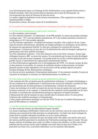 Fiche	
  de	
  révision	
  
Thème:	
  La	
  mondialisation	
  :	
  acteurs,	
  flux,	
  débats	
  
	
  
	
  
Introduction	
  
	
  
	
  
	
   Analyse	
  du	
  sujet	
  :	
  	
  
	
  
Définition	
  de	
  la	
  mondialisation	
  :	
  la	
  mondialisation	
  est	
  un	
  ensemble	
  de	
  processus	
  qui	
  
renforcent	
  l'intégration	
  et	
  	
  l'interdépendance	
  des	
  lieux,	
  des	
  territoires,	
  des	
  économies	
  et	
  
des	
  sociétés	
  humaines	
  à	
  l'échelle	
  mondiale.	
  
Phases	
  de	
  la	
  mondialisation,	
  processus	
  ancien	
  :	
  	
  
	
   1ère	
  phase	
  (XVe-­‐XVIe)	
  =	
  Grandes	
  Découvertes	
  
2ème	
   phase	
   (XIXe)	
   =	
   construction	
   d’empires	
   coloniaux	
   par	
   les	
   puissances	
  
industrielles	
  européennes	
  
3ème	
  phase	
  (XXe)	
  =	
  intensification	
  des	
  échanges	
  internationaux	
  de	
  marchandises,	
  
la	
  financiarisation	
  de	
  l’économie	
  et	
  l’extension	
  du	
  model	
  libéral	
  capitaliste	
  
	
  
Acteurs	
  de	
  la	
  mondialisation	
  :	
  
	
   -­‐mondialisation	
  portée	
  par	
  des	
  acteurs	
  économiques	
  et	
  financiers	
  ainsi	
  que	
  des	
  
acteurs	
  d’autres	
  domaines,	
  plusieurs	
  champs	
  en	
  interaction	
  
	
  
Débats	
  et	
  résistances	
  de	
  la	
  mondialisation	
  :	
  	
  
	
   -­‐résistance	
  à	
  cette	
  construction	
  
	
   -­‐effets	
  de	
  la	
  mondialisation	
  ont	
  débat	
  	
  
	
  -­‐d’autres	
  acteurs	
  veulent	
  freiner,	
  transformer	
  voire	
  détruire	
  la	
  mondialisation	
  
	
  
	
   Problématique	
  :	
  	
  
	
  
Dans	
   quelle	
   mesure	
   les	
   stratégies	
   des	
   acteurs	
   de	
   la	
   mondialisation	
   intensifient	
   ou	
  
freinent	
  les	
  mécanismes	
  de	
  son	
  fonctionnement	
  ?	
  	
  	
  
	
  
	
   Annonce	
  du	
  plan	
  
	
  
	
  
I)	
   La	
   mondialisation	
   est	
   un	
   processus	
   d’interdépendance	
  
mondiale	
  soutenu	
  par	
  des	
  acteurs	
  variés	
  
	
  
A) Les	
  firmes	
  transnationales,	
  locomotives	
  de	
  la	
  mondialisation	
  
	
  
	
  
30/11	
  
 