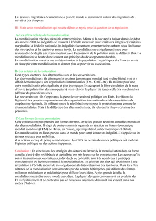 -­‐Les	
  firmes	
  transnationales	
  (FTN)	
  =	
  acteurs	
  majeurs	
  de	
  la	
  mondialisation	
  
FTN	
  :	
  moteurs	
  de	
  l’économie	
  (+	
  80000)	
  	
  
¼	
  du	
  PIB	
  mondial	
  et	
  2/3	
  des	
  échanges	
  mondiaux	
  
Elles	
  sont	
  présentes	
  dans	
  tous	
  les	
  secteurs	
  de	
  l’économie	
  
Ex	
  :	
  agroalimentaire	
  (Nestlé),	
  restauration	
  (Starbucks),	
  textile	
  (Zara)...	
  
	
  
-­‐Les	
  FTN	
  reproduisent	
  division	
  Nord/Sud	
  
80%	
  appartiennent	
  au	
  pays	
  du	
  Nord	
  (La	
  Triade)	
  
Bipartition	
  remise	
  en	
  cause	
  car	
  le	
  nombre	
  de	
  FTN	
  dans	
  les	
  pays	
  émergents*	
  progressent	
  
rapidement	
  
*Ex	
  :	
  Brésil,	
  Chine,	
  Inde,	
  Afrique	
  du	
  Sud,	
  Mexique	
  
	
  
-­‐Stratégie	
   d’implantation	
   mondiale	
   pour	
   profiter	
   des	
   effets	
   de	
   la	
   nouvelle	
   division	
  
internationale	
  du	
  travail	
  (NDIT)	
  
Sièges	
  sociaux,	
  activités	
  de	
  recherches	
  et	
  développement,	
  marketing	
  localisés	
  dans	
  les	
  
pays	
  développés	
  
Matières	
  1ères	
  extraites	
  des	
  pays	
  en	
  développement	
  et	
  des	
  PMA	
  
Usines	
  de	
  fabrication	
  des	
  pièces	
  et	
  d’assemblage	
  délocalisées	
  dans	
  les	
  pays	
  émergents	
  
(main	
  d’œuvre	
  bon	
  marché)	
  
Ex	
  :	
  l’implantation	
  d’Apple	
  
	
  
B) Les	
  Etats,	
  accompagnateurs	
  ou	
  régulateurs	
  de	
  la	
  mondialisation	
  
	
  
Les	
  Etats	
  jouent	
  un	
  double	
  rôle.	
  Leurs	
  actions	
  visent	
  à	
  encourager	
  la	
  libéralisation	
  des	
  
échanges	
   pour	
   créer	
   un	
   grand	
   marché	
   mondial.	
   Leurs	
   décisions	
   peuvent	
   corriger	
   les	
  
dérives	
  de	
  la	
  mondialisation	
  
	
  
-­‐créent	
  un	
  contexte	
  favorable	
  aux	
  FTN	
  :	
  aménagent	
  leur	
  territoires	
  pour	
  gérer	
  les	
  flux	
  et	
  
des	
  conditions	
  fiscales	
  avantageuses	
  
	
  
-­‐rôle	
  de	
  régulateurs	
  :	
  défendent	
  intérêt	
  de	
  la	
  population	
  
	
  
-­‐se	
   regroupent	
   en	
   organisations	
  institutionnelles	
   (créant	
   des	
   marchés	
   communs	
   et	
  
supprimant	
  les	
  douanes	
  ex	
  :	
  UE,	
  Mercosur)	
  ou	
  en	
  groupes	
  informels	
  (clubs	
  de	
  pays	
  les	
  +	
  
puissants	
  du	
  monde	
  coordonnant	
  leur	
  politique	
  économique	
  ex	
  :	
  G8,	
  G20)	
  
	
  
	
  
C) Les	
  autres	
  acteurs	
  
	
  
Mondialisation	
   pas	
   qu’un	
   processus	
   économique,	
   une	
   diversité	
   d’autres	
   acteurs	
  
interviennent	
  
	
  
-­‐les	
  organisations	
  internationales	
  agissent	
  en	
  faveur	
  de	
  la	
  mondialisation	
  
Ex	
  :	
  OMC,	
  FMI	
  
	
  
-­‐acteurs	
  qui	
  s’appuient	
  sur	
  des	
  réseaux	
  transnationaux	
  en	
  ignorant	
  les	
  frontières	
  
Ex	
  :	
  ONG,	
  les	
  mafias	
  
	
  
-­‐acteurs	
   individuels	
   qui	
   sont	
   inconnus	
   (achats,	
   tourisme,	
   travail)	
   ou	
   connus	
   (artistes,	
  
entrepreneurs,	
  hommes	
  politiques)	
  
 