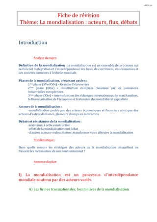 III)	
  Mais	
  cette	
  mondialisation	
  qui	
  suscite	
  débats	
  et	
  rejets	
  pose	
  la	
  
question	
  de	
  sa	
  régulation	
  
	
  
	
  
A)	
  Les	
  effets	
  néfastes	
  de	
  la	
  mondialisation	
  
	
  
	
  
Mondialisation	
  a	
  des	
  conséquences	
  indésirables	
  
	
  
-­‐creuse	
  les	
  inégalités	
  entre	
  territoires	
  
Ex	
  :	
  entre	
  territoires	
  urbains	
  et	
  ruraux	
  
	
  
-­‐cause	
  des	
  dégâts	
  environnementaux	
  	
  
Ex	
  :	
  pollution	
  
	
  
-­‐cause	
  une	
  uniformisation	
  des	
  modes	
  de	
  vie,	
  des	
  cultures,	
  des	
  langues	
  
Ex	
  :	
  occidentalisation	
  du	
  monde,	
  américanisation	
  du	
  monde	
  
	
  
-­‐remet	
  en	
  cause	
  la	
  souveraineté	
  politique	
  des	
  Etats	
  
	
  
	
  
B)	
  Les	
  acteurs	
  de	
  la	
  contestation	
  
	
  
2	
  types	
  d’acteurs	
  :	
  les	
  altermondialistes	
  et	
  les	
  souverainistes	
  
	
  
	
  
-­‐les	
  altermondialistes	
  :	
  dénoncent	
  le	
  système	
  économique	
  mondial	
  jugé	
  «	
  ultra-­‐libéral	
  »	
  
et	
  le	
  «	
  déficit	
  démocratique	
  »	
  des	
  organisations	
  internationales	
  tel	
  que	
  FMI,	
  OMC	
  ...	
  
	
   ils	
  militent	
  pour	
  une	
  mondialisation	
  +	
  égalitaire,	
  +	
  écologique	
  
	
   ils	
  acceptent	
  la	
  libre-­‐circulation	
  de	
  la	
  main	
  d’œuvre	
  
	
   ils	
  refusent	
  celle	
  des	
  marchandises	
  
	
  
Ex	
  :	
  Ignacio	
  Ramonet	
  (France),	
  Naomi	
  Klein	
  (Canada)	
  
	
  
-­‐les	
  souverainistes	
  :	
  s’opposent	
  à	
  la	
  perte	
  de	
  souveraineté	
  politique	
  des	
  Etats	
  et	
  refusent	
  
la	
  libre-­‐circulation	
  des	
  personnes	
  contrairement	
  aux	
  altermondialistes	
  
Ex	
  :	
  Jobbick	
  (Hongrie),	
  Svoboda	
  (Ukraine)	
  
	
  
	
  
C)	
  Les	
  formes	
  de	
  cette	
  contestation	
  
	
  
-­‐les	
   forums	
   sociaux	
   mondiaux	
   (FSM)	
  :	
   grandes	
   réunions	
   annuelles	
  
mondiales	
  des	
  altermondialistes	
  organisés	
  dans	
  les	
  villes	
  du	
  Sud	
  
	
  
-­‐le	
   mouvement	
   des	
   Indignés	
  :	
   en	
   2011,	
   manifestations	
   dans	
   le	
   monde	
  
dénonçant	
   les	
   écarts	
   de	
   richesses	
   criants	
   et	
   la	
   priorité	
   accordée	
   au	
  
sauvetage	
  financier	
  des	
  banques	
  
	
  
 