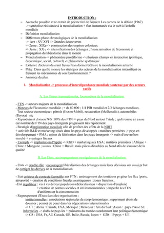 INTRODUCTION :
– Accroche possible avec extrait de poème tiré de l'oeuvre Les carnets de la défaite (1967)
-> symbolise résistance à la mondialisation + flux instantanés via le web à l'échelle
mondiale
– Définition mondialisation
– Différentes phase chronologiques de la mondialisation
-> 1ere : XV-XVI -> Grandes découvertes
-> 2eme : XIXe -> construction des empires coloniaux
-> 3eme : XX e -> intensification des échanges ; financiarisation de l'économie et
propagation du libéralisme dans le monde
– Mondialisation -> phénomène protéiforme -> plusieurs champs en interaction (politique,
économique, social, culturel) -> phénomène systémique
– Exitence d'acteurs désirant freiner/transformer/détruire la mondialisation actuelle
– Pbtq : Dans quelle mesure les stratégies des acteurs de la mondialisation intensifient ou
freinent les mécanismes de son fonctionnement ?
– Annonce du plan
I. Mondialisation -> processus d'interdépendance mondiale soutenue par des acteurs
variés
A. Les firmes transnationales, locomotives de la mondialisation
- FTN -> acteurs majeurs de la mondialisation
- Moteurs de l'économie mondiale ; + de 80 000 ; 1/4 PIB mondial et 2/3 échanges mondiaux.
Tout secteur économique : pétrole (Exxon-Mobil), restauration (McDonalds), automobiles
(Toyota) etc
- Reproduisent divison N/S ; 80% des FTN -> pays du Nord surtout Triade ; cpdt remise en cause
car nombre de FTN des pays émergents progressent très rapidement
- Stratégie d'implantation mondiale afin de profiter des effets de la NDIT
+ activités R&D et marketing situés dans les pays développés ; matières premières -> pays en
développement + PMA ; usines de fabrication dans les payx émergents -> main d'oeuvre bon
marché + avantages fiscaux
- Exemple -> implantation d'Apple -> R&D + marketing aux USA ; matières premières : Afrique +
Chine + Mongolie ; usines : Chine + Brésil ; mais pièces détachées au Nord afin de s'assurer de la
qualité
B. Les Etats, accompagnateurs ou régulateurs de la mondialisation
- Etats -> double rôle : encouragent libéralisation des échanges mais leurs décisions ont aussi pr but
de corriger les dérives de la mondialisation
- Etat créateur de contexte favorable aux FTN : aménagement des territoires pr gérer les flux (ports,
aéroports) + création de conditions fiscales avantageuses : zones franches...
-Etat régulateur : vis à vis de leur population (délocalisation = disparition d'emplois)
+ création de normes sociales et environnementales ; empêche les FTN
d'uniformiser la consommation
- Regroupement d'Etats dans des organisations :
institutionnelles : associations régionales de coop économique ; suppriment droits de
douanes ; permet de peser dans les négociations internationales
-> UE ; Alena : Canada, USA, Mexique ; Mercosur : Am du Sud ; Asean : pays d'Asie SE
informelles -> clubs de pays les + puissants du monde coordonnant leur politique économique
-> G8 : USA, Fr, All, Canada, GB, Italie, Russie, Japon + G20 : 19 pays + UE
 