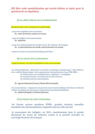 La mondialisation : acteurs, flux et débats
texte du poète syrien Nizar Qabbani dans Les carnets de la défaite (1967)
Def Mondialisation
Dans quelle mesure les stratégies des acteurs de la mondialisation intensifient ou freinent les
mécanismes de son fonctionnement ?
I- La mondialisation est un processus d'interdépendance mondiale soutenu
par des acteurs variés
A- Les firmes transnationales, locomotives de la mondialisation
moteurs de l'économie mondiale (plus de 80 000 1/4 du PIB mondial 2/3 des échanges
mondiaux présentes dans tous les secteurs de l'économie)
reproduisent en partie la division Nord/Sud
stratégie d'implantation mondiale (NDIT) :
- sièges sociaux, activités de Recherche et Développement (R&D) marketing : dans les pays
développés.
- matières premières : extraites pays en développement et PMA.
- usines de fabrication des pièces et d'assemblage : délocalisées dans les pays émergents
Exemple implantation d'Apple
B- Les Etats, accompagnateurs ou régulateurs de la mondialisation
Etats créent un contexte favorable aux FTN.
rôle de régulateurs (défendent les intérêts de leur population qui sont parfois
contradictoires avec ceux des FTN)
se regroupent en organisations :
-institutionnelles Ex UE Alena Mercosur Asean
-groupes informels : clubs de pays les plus puissants du monde ex Groupe des 8, Groupe des
20
C-Les autres acteurs
Les organisations internationales (OMC limite les politiques protectionnistes, FMI et la
Banque mondiale : prêts aux Etats en crise en échange de l'instauration d'une « politique
d'ajustement structurel »)
acteurs qui s'appuient sur des réseaux transnationaux (actions)
ONG fonctionnent en réseau. (Médecins sans frontières, Greenpeace, Amnesty
International, China Labour Watch)
mafias s'appuient sur des réseaux transnationaux (commerce mondial parallèle et illégal)
Des acteurs individuels ( consommateur touriste international citoyen migrant artistes
vecteurs entrepreneurs de génie hommes politiques)
 