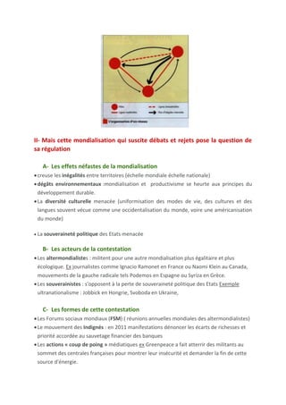 d'autres acteurs intervient sur le processus protéiforme de la mondialisation
(C)
A-Les firmes transnationales (FTN) sont les acteurs majeurs de la
mondialisation.
• Elles sont les moteurs de l'économie mondiale (plus de 80 000) représentent
un 1/4 du PIB mondial et les 2/3 des échanges mondiaux.
• Elles reproduisent en partie la division Nord/Sud. Plus de 80 % des FTN
appartiennent aux pays du Nord, et en particulier aux pays de la Triade.
• Leur stratégie d'implantation est mondiale pour profiter des effets de la
nouvelle division internationale du travail (NDIT).
sièges sociaux +activités de Recherche et Développement + marketing = pays développés.
matières premières = pays en développement + pays les moins avancés
usines de fabrication = pays émergents
B- Les Etats, accompagnateurs ou régulateurs de la mondialisation
Les Etats jouent un double rôle. Certaines de leurs actions visent à encourager
la libéralisation des échanges pour créer un grand marché mondial. Mais leurs
décisions peuvent aussi corriger les dérives de la mondialisation
• Les Etats créent un contexte favorable aux FTN. aménagent leur territoire
+créent des conditions fiscales avantageuses
• Mais ils jouent également le rôle de régulateurs. Ils défendent les intérêts de
leur population qui sont parfois contradictoires avec ceux des FTN
• Parfois, les Etats se regroupent dans organisations.
C- Les autres acteurs
Une diversité d'autres acteurs interviennent.
• Les organisations internationales
• Des acteurs qui s'appuient sur des réseaux transnationaux : beaucoup
d'acteurs ont assis leur action sur des réseaux de la mondialisation en ignorant
les frontières. La mondialisation, en créant des interdépendances entre les
territoires, est à l'origine d'opportunités pour beaucoup d'acteurs. Les ONG et
les mafia fonctionne et s'apuient en et sur des résaux
• Des acteurs individuels : les individus peuvent aussi bien être acteurs de la
mondialisation.
Il peut s'agir d'inconnus ( un consommateur, un homme d'affaires ,un migrant ,un touriste ...) Ou de
personnes connues (des artistes,des entrepreneurs ,des hommes politiques …) .
Transition : La diversité des acteurs de la mondialisation, individuels ou collectifs,
institutionnels ou informels, légaux ou illégaux, économiques ou intervenant dans un autre
domaine, implique une diversité des flux qu'ils génèrent.
II- Les acteurs de la mondialisation génèrent un monde
parcouru de flux, organisé en réseaux.
Idée principale: Les acteurs de la mondialisation génère un monde
parcouru de flux, organisé en réseaux . Ces flux sont divers et croissants (A).
 