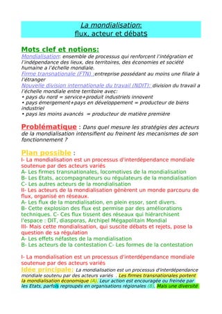 A- La mondialisation a des conséquences indésirables.
• Elle creuse les inégalités entre territoires. Même si l'extrême-pauvreté a
globalement reculé de 30 % à 10 % depuis le début des années 2000, les
inégalités se creusent à l'échelle mondiale entre territoires intégrés et
territoires marginalisé.
• La mondialisation est également tenue pour responsable de dégâts
environnementaux : les circulations permanentes de flux matériels accroissent
la pollution. La recherche constante de la croissance économique implique un
productivisme qui met en danger la durabilité des ressources. La
mondialisation se heurte donc souvent aux principes du développement
durable.
• La diversité culturelle serait aussi menacée par la mondialisation car la
diffusion de produits et services mondialisés conduirait à une uniformisation
des modes de vie, des cultures et des langues.
B- Les acteurs de la contestation
On peut distinguer deux types d'acteurs : les altermondialistes et aussi les
souverainistes.
• Les altermondialistes : ils dénoncent le système économique mondial jugé .
Ils militent pour une autre mondialisation plus égalitaire et plus écologique. Ils
acceptent la libre-circulation de la main d’œuvre (régularisation des sans-
papiers) mais refusent la plupart du temps celle des marchandises (défense du
protectionnisme).
• Les souverainistes : ils s'opposent à la perte de souveraineté politique des
Etats. Ils réfutent la légitimité des pouvoirs supranationaux des organisations
internationales et des associations de coopération régionale. Ils militent contre
le néolibéralisme et pour le protectionnisme comme les altermondialistes. Mais
à la différence des altermondialistes, ils refusent la libre-circulation des
personnes.
C- Les formes de cette contestation
Cette contestation peut prendre des formes diverses.
• Les Forums sociaux mondiaux (FSM) : ce sont les grandes réunions annuelles
mondiales des altermondialistes. Il s'agit de contre-sommets organisés en
réaction au Forum économique mondial mondiaux (FEM) de Davos, en Suisse,
jugé trop libéral, antidémocratique et élitiste. Les FSM sont généralement
organisés dans une ville du Sud (Porto Alegre, Tunis).
• Le mouvement des Indignés : en 2011, des manifestations ont eu lieu un
peu partout dans le monde pour dénoncer les écarts de richesses criants et la
priorité accordée au sauvetage financier des banques plutôt qu'au financement
de programmes d'éducation, de santé ou de logement.
• Les actions « coup de poing » médiatiques : les ONG ou certains hommes
politiques ont mobilisé l'opinion publique par des actions frappantes. Ils
s'appuient aussi sur les réseaux sociaux et les médias traditionnels pour
diffuser leurs idées. ( Greenpeace )
Conclusion
Les stratégies des acteurs en faveur de la mondialisation
 