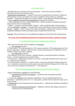 C. Les autres acteurs
- Mondialisation pas seulement processus économique + s'inscrivant à toutes les échelles ->
intervention d'une diversité d'autres acteurs
- Organisations internationales -> agissant en faveur de la mondialisation qui cherche à réduire les
tarifs douaniers, les taxes, les quotas et les normes considérés comme entraves au commerce
mondial (-> Organisation Mondiale du Commerce (OMC) ; Fonds Monétaire International (FMI) )
- Acteurs s'appuyant sur des réseaux transnationaux en ignorant les frontières.
-> ONG fontionnent en réseau ; capacité d'intervenir à l'échelle mondiale sur différents domaines
(santé, droit de travail, environnement)
-> Mafias -> commerce mondial parallèle et illégal -> trafic mondialisé parfois criminel (armes..)
- Acteurs individuels : inconnus -> consommateur, touriste international, citoyen, homme d'affaires,
migrants ; connus -> artistes vecteurs d'une culture mondialisée ; entrepreneurs de génie inventeurs
de produits mondialisés, hommes politiques passés à la postérité (Che Guevara)
Transition : Diversité d'acteurs de la mondialisation implique une diversité de flux qu'ils génèrent
II. Acteurs de la mondialisation génèrent un monde parcouru de flux, organisé en réseaux
A. Les flux de la mondialisation, en plein essor, sont divers
- Dans toute leur diversité, les flux mondiaux sont croissants
• Flux matériels dominent :
1/4 PIB mondial ; 70% prod manufacturés ; 20% matières premières ; 10% produits agricoles ; Flux
humains augmentent : mobilité a triplé en 30 ans ; touristes internationaux (1,2 Milliards en 2014) ,
étudiants, réfugiés, travailleurs, migrants....
• Flux immatériels explosent :
- Flux financiers en très forte croissance : échanges boursiers, investissement direct à l'étranger,
remises ; circulent également par les paradis fiscaux
-> flux boursiers ; capitalisation boursière x5 en 20 ans ; relient gdes métropoles de la Triade et de +
en + celles des pays émergents
- Flux d'informations augmentent -> réseaux sociaux ; moteurs de recherches, bandes passantes de
+ en + importante et reconversion web des agences de presse facilitent l'échange de flux d'info num
- Flux de services marchands à l'international -> 1/5 du commerce
B. Cette explosion des flux est permise par des améliorations techniques
- Progès technologique condition de la mondialisation
• Amélioration des moyens de transports -> accélération des flux polarisés par hubs
aéro/portuaires
-> invention du conteneur, boîte métallique standardisée ; favorise multimodalité de par ses
dimensions + invention de navires de + en + plus grands ; essentiel des flux matériels circule sur les
mers du monde
-> abaissement du coût de transport dans le domaine aérien -> explosion des mobilités touristiques à
l'internationale
• Création d'"autoroutes de l'information" -> téléphonie, internet, fibre optique ont permis la
croissance des flux d'informatiques
 