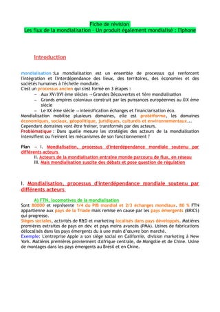 l'info » téléphonie, internet, fibre optique permettent croissance des flux d'informations
C) Ces flux tissent des réseaux qui hiérarchisent l'espace mondial
Réseaux logistiques multimodaux → relient territoires éloignés par routes maritimes et
aériennes qui connectent les hubs (situé dans les grandes métropoles)
Exemple : En France l'aéroport Roissy Charles de Gaulle grand hub qui connecte la
France au reste du monde
Réseaux numériques → câbles sous marins, liaisons satellites font circuler l'info
numérique entre pays de la Triade
Réseaux migratoires → disporas (peuples disséminés dans le monde)
Exemple : Diasporas historiques (juives, arménienne), elles créent des réseaux socio-
éconiques
III. Mais mondialisation suscite des débats et pose question de régulation
A) Les effets néfastes de la mondialisation
Creuse→ inégalités socio-spatials
Cause des→ dégâts environnementaux : pollution, incompatibles avec le dev. durable
→ Uniformisation culturelle : occidentalisation voir américanisation, réduit la diversité
culturelle et des langues
→ Remise en cause souveraineté politique des États
B) Les acteurs de la contestation
– Les Altermondialistes : critique monde libéral des OGN et FMI, accepte la libre
circulation des gens mais pas des marchandises
Exemple :En Europe mouvement gauche radicale Syriza en Grèce, Podemos en Espagne→
– Les souverainistes : critique pouvoir supranationaux, protectionniste mais à
l'inverse de altermondialistes, refusent libre circulation des gens
Exemple : Svoboda en Ukraine
C) Les formes de cette contestation
– Forums sociaux mondiaux (FSM) : grandes réunion mondiales d'altermondialiste
contre les Forums économiques Mondiaux (FEM)
– Manifestations et révoltes : dénonce écart de richesse
Exemple : les Indignés en 2011
– Actions « coups de poings » médiatiques : ONG ou homme politique
Exemple : Greenpeace, Attac
Conclusion
Stratégies des acteurs en faveur de la mondialisation les néolibérales et capitalistes→
ont pris le dessus sur les contestations et la mondialisation inconsciemment. Ils génèrent
flux qui aboutis à une réticulation mondiales et la hiérarchisation des territoires. Mais
effets néfastes de la mondialisation contesté par des acteurs qui utilisent formes
médiatiques et militantes pour deff leur idées.
Mondialisation pénètre notre quotidien, nous consommons produits provenant des FTN.
 