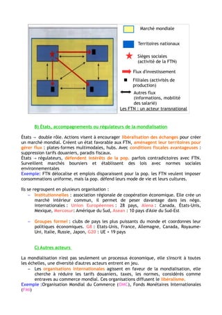 La mondialisation : acteurs, flux, débats
I /La mondialisation est un processus d'interdépendance mondiale soutenu
par des acteurs variés.
A- Les firmes transnationales, locomotives de la mondialisation
FTN : acteur de la mondialisation présent dans tout les secteurs (Pétrole, restauration,
automobile…)
Quelques chiffres : plus de 80 000 dans le monde, 1/4 du PIB mondial et les 2/3 des échanges
mondiaux. Plus de 80 % des FTN appartiennent aux pays du Nord (Triade), mais de plus en plus des
pays émergents.
Stratégie d’implantation :
Siège sociaux, marketing et les activités de Recherche et Développement (R&D) : Pays du nord
Matières premières : extraites des pays en développement et des pays les moins avancés (PMA).
Usines de fabrication des pièces et d'assemblage : délocalisées dans les pays émergents pour profiter
d'une main d’œuvre bon marché et d'avantages fiscaux.
Pièces détachées : toujours fabriquées au « Nord » car cela exige un haut niveau de qualification des
ouvriers.
B- Les Etats, accompagnateurs ou régulateurs de la mondialisation
Les Etats créent un contexte favorable aux FTN :
- Aménagement des territoires pour gérer les flux : ports, aéroports, axes de transports.
-Création de conditions fiscales avantageuses : zones franches, abaissement voire suppression
des tarifs douaniers
Ils jouent également le rôle de régulateurs : Défendent les intérêts de leur population
(délocalisation = perte d’emplois) /Surveille le marché boursier /Légifèrent avec des normes sociales
et environnementales protectrices.
Les Etats se regroupent en organisations institutionnelle (Union Européenne (UE), Alena, Mercosur,
Asean). → Création d’un marché intérieur commun en supprimant les droits de douanes + peser
davantage dans les négociations internationales.
Mais également en groupes informels : clubs de pays les plus puissants du monde qui se réunissent
pour coordonner leur politique économique (Groupe des 8, Groupe des 20)
C- Les autres acteurs
 