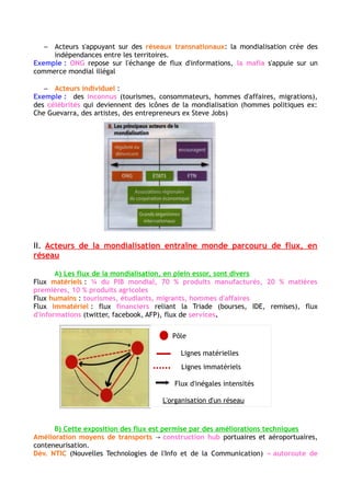 Les organisations internationales (OMC, FMI, Banque mondial): en faveur de la mondialisation
→réduire les tarifs douaniers, les taxes, les quotas et les normes considérés comme des entraves au
commerce mondial
Des acteurs qui s'appuient sur des réseaux transnationaux (ONG, Mafia)
Des acteurs individuels (touriste, entrepreneurs, artistes)
II- Les acteurs de la mondialisation génèrent un monde parcouru de flux,
organisé en réseaux.
A- Les flux de la mondialisation, en plein essor, sont divers
Les flux matériels dominent (1/4 du PIB mondial)/
Les flux humains augmentent (touristes internationaux, d'étudiants…)/
Flux immatériels :
(Flux financiers : échanges boursiers, Investissements directs à l'étranger (IDE) + remises polarisés
par les pays les plus développés et de plus en plus par les pays émergents. Grande circulation par les
paradis fiscaux et entretient des organisations transnationales illicites.
Flux d'informations : réseaux sociaux, moteurs de recherches, bandes passantes et reconversion
web des grandes agences de presse,
Flux de services marchands : 1/5 du commerce mondial. Concerne transports, tourisme,
télécommunications, médias…
B- Cette explosion des flux est permise par des améliorations techniques
Permise par des améliorations techniques → progrès technologique, moyens de transports
Invention du conteneur / Abaissement du coût de transport dans l’aérien. / Amélioration
technique des NTIC qui ont créé des « autoroutes de l'information » (Téléphonie, internet, fibre
optique)
C- Ces flux tissent des réseaux qui hiérarchisent l'espace mondial
Réseaux logistiques multimodaux : relient entre eux des territoires éloignés au moyen de routes
maritimes et aériennes qui connectent des hubs portuaires ou aéroportuaires.
Réseaux numériques : connectent les pays du monde entier (câbles sous-marins, liaisons satellites )
circulation de l'information numérique dans le monde
Réseaux migratoires : des migrations de travail et des diasporas.
III- Mais cette mondialisation qui suscite débats et rejets pose la question de
sa régulation
 