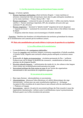 C. Ces flux tissent des réseaux qui hiérarchisent l'espace mondial
- Réseaux : cf notions capitales
– Réseaux logistiques multimodaux relient territoires éloignés -> routes maritimes et
aériennes connectant des hubs aéro/portuaire situés dans les gdes métropoles mondiales ou
sur les routes maritimes -> France, Roissy CdG -> hub
– Réseaux numériques -> connectent les pays du monde entier -> câbles sous-marins, liaisons
satellite (-> fracture numérique importante, 60% des européens ont accès alors que
seulement 3% des africains)
– Réseaux migratoires -> dessinent la "planète-monde" (migration de travail, diasporas)
-> migrants de travail -> soutiennent les économies des pays riches et font défaut à leur pays
de départ
-> diasporas créent des réseaux socio-économiques à l'échelle mondiale
- Transition : l'abolition des frontières et la hiérarchisation des territoires qu'entraînent les réseaux
de la mondialisation sont contestés par de nombreux acteurs;
III.Mais cette mondialisation qui suscite débats et rejets pose la question de sa régulation
A. Les effets néfastes de la mondialisation
– La mondialisation a des conséquences indésirables :
• Creuse les inégalités entre territoires intégrés et territoires marginalisés à l'échelle mondiale.
A l'échelle locale, inégalité entre territoires urbains proche-métropole et territoires ruraux
isolés
• Responsable de dégâts environnementaux : circulation permanente de flux -> pollution
Productivisme met en danger la durabilité des ressources ; mondialisation se heurte aux
principes du développemt durable
• Diversité culturelle menacée -> uniformisation des modes de vie, des cultures et des langues
vécue comme une occidentalisation/américanisation du monde
• Souveraineté politique des Etats remise en cause de par l'action des organisations
internationales et des associations de coopération régionale
B. Les acteurs de la contestation
– Deux types d'acteurs : altermondialistes et souverainistes
• Altermondialistes : dénoncent l'ultra-libéralisme et le déficit démocratiques des orga
internationales ; militent pour une autre mondialisation égalitaire et + écologique
Acceptent la libre-circulation de la main d'oeuvre mais refusent celle des marchandises
-> Podemos en Espagne
• Souverainistes : opposés à la perte de souveraineté politique des Etats ressentie à cause des
organisations internationales ; militent contre le néolibéralisme et pour le protectionnisme
Refusent quant à eux la libre-circulation des personnes
 