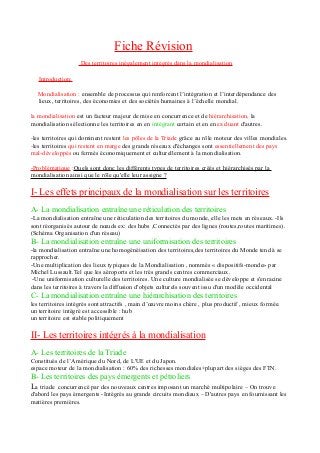 Fiche Révision
Des territoires inégalement intégrés dans la mondialisation
Introduction:
Mondialisation : ensemble de processus qui renforcent l’intégration et l’interdépendance des
lieux, territoires, des économies et des sociétés humaines à l’échelle mondial.
la mondialisation est un facteur majeur de mise en concurrence et de hiérarchisation, la
mondialisation sélectionne les territoires en en intégrant certain et en en excluant d'autres.
-les territoires qui dominent restent les pôles de la Triade grâce au rôle moteur des villes mondiales.
-les territoires qui restent en marge des grands réseaux d'échanges sont essentiellement des pays
mal-développés ou fermés économiquement et culturellement à la mondialisation.
-Problématique :Quels sont donc les différents types de territoires créés et hiérarchisés par la
mondialisation ainsi que le rôle qu'elle leur assigne ?
I- Les effets principaux de la mondialisation sur les territoires
A- La mondialisation entraîne une réticulation des territoires
-La mondialisation entraîne une réticulation des territoires du monde, elle les mets en réseaux. -Ils
sont réorganisés autour de nœuds ex: des hubs ,Connectés par des lignes (routes,routes maritimes).
(Schéma Organisation d'un réseau)
B- La mondialisation entraîne une uniformisation des territoires
-la mondialisation entraîne une homogénéisation des territoires,des territoires du Monde tend à se
rapprocher.
-Une multiplication des lieux typiques de la Mondialisation , nommés « dispositifs-monde» par
Michel Lussault.Tel que les aéroports et les très grands centres commerciaux.
-Une uniformisation culturelle des territoires. Une culture mondialisée se développe et s'enracine
dans les territoires à travers la diffusion d'objets culturels souvent issu d'un modèle occidental
C- La mondialisation entraîne une hiérarchisation des territoires
les territoires intégrés sont attractifs , main d’œuvre moins chère , plus productif , mieux formée.
un territoire intégré est accessible : hub
un territoire est stable politiquement
II- Les territoires intégrés à la mondialisation
A- Les territoires de la Triade
Constitués de l’Amérique du Nord, de L'UE et du Japon.
espace moteur de la mondialisation : 60% des richesses mondiales+plupart des sièges des FTN.
B- Les territoires des pays émergents et pétroliers
La triade concurrencé par des nouveaux centres imposant un marché multipolaire – On trouve
d'abord les pays émergents -Intégrés au grands circuits mondiaux – D'autres pays en fournissant les
matières premières.
 