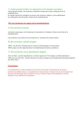 C-A plus grande échelle, les métropoles et les façades maritimes
A plus grande échelle, des territoires s'affirment comme des centres d'impulsion de la
mondialisation.
les façades maritimes mondiales sont aussi des territoires intégrés a la mondialisation
Les métropoles sont des pôles moteurs de la mondialisation
III- Les territoires en marge de la mondialisation
A- Des territoires fermés
-territoires autarciques où la fermeture est maximale et volontaire. Fermé a tout flux de la
mondialisation.
-des territoires sous blocus où la fermeture( ex: territoires du moyen orient)
B- Des territoires mal-développés
-PMA, ont du mal à s'intégrer,pas les moyens technologiques et économique.
-PMA jouant un rôle important dans la mondialisation( matières premières)
C- Des territoires socio-spatialement inégaux
-Pays du Sud , sociétés inégalitaires( ex:Chine régions de l 'Est intégrer a la Mondialisation)
-Dans les pays du Nord , certains territoires restent en marge de la mondialisation (banlieues,ghettos
aux États-Unis).
Conclusion:
La mondialisation a effets multiples sur territoires du monde: hiérarchisation du monde ,
uniformisation,Réticulation, La mondialisation fait participer la triade et les pays émergents mais
n'est pas très bénéfique pour les PMA et les pays fermés de plus la Mondialisation crée des
disparités socio-spatiale très importante.
 