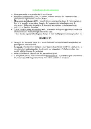 C. Les formes de cette contestation
– Cette contestation peut prendre des formes diverses
• Forums sociaux mondiaux (FSM) -> grandes réunions annuelles des altermondialistes ;
généralement organisé dans une ville du Sud
• Mouvement des Indignés : 2011 -> manifestations dénonçant les écarts de richesse criant et
la priorité accordée au sauvetage financier des banques plutot qu'au financement de
programmes d'éducation, de santé ou de logement ; occupations symboliques d'espace
publics (Las Ramblas, Barcelone)
• Action "coup de poing" médiatiques : ONG ou hommes politiques s'appuient sur les réseaux
sociaux et médias traditionnels pr diffuser leur idée
-> José Bové a organié le fauchage de champs de maïs OGM pr proposer une agriculture bio
CONCLUSION :
– Stratégies des acteurs en faveur de la mondialisation actuelle (néolibérale et capitaliste) ont
pris le pas sur les contestation.
– Les acteurs (transnationaux/étatiques ; individuels/collectifs) sont nombreux à participer à la
mondialisation générant des flux aboutissant à une réticulation à l'échelle mondiale mais
aussi à la hiérarchisation des territoires.
– Effets néfastes cepdt contestés par des acteurs hétérogènes
– A plus grande échelle, mondialisation dans notre quotidien ; la plupart des gens consomment
les produits des FTN fréquemment sans pour autant contester ce processus.
 