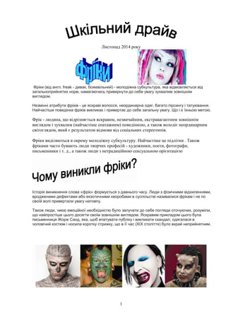 1
Листопад 2014 року
Фріки (від англ. freak - дивак, божевільний) - молодіжна субкультура, яка відмовляється від
загальноприйнятих норм, намагаючись привернути до себе увагу зухвалим зовнішнім
виглядом.
Незмінні атрибути фріків - це яскраві волосся, неординарна одяг, багато пірсингу і татуювання.
Найчастіше поведінка фріків викликає і привертає до себе загальну увагу. Що і є їхньою метою.
Фрік - людина, що відрізняється яскравим, незвичайним, екстравагантним зовнішнім
виглядом і зухвалим (найчастіше епатажним) поведінкою, а також володіє неординарним
світоглядом, який є результатом відмови від соціальних стереотипів.
Фріки виділяються в окрему молодіжну субкультуру. Найчастіше це підлітки . Також
фріками часто бувають люди творчих професій - художники, поети, фотографи,
письменники і т. д., а також люди з нетрадиційною сексуальною орієнтацією
Історія виникнення слова «фрік» формується з давнього часу. Люди з фізичними відхиленнями,
вродженими дефектами або екзотичними хворобами в суспільстві називалися фрікам і не по
своїй волі привертали увагу натовпу.
Також люди, чиєю емоційної необхідністю було залучати до себе погляди оточуючих, розуміли,
що найпростіше цього досягти своїм зовнішнім виглядом. Яскравим прикладом цього була
письменниця Жорж Санд, яка, щоб епатувати публіку і викликати скандал, одягалася в
чоловічий костюм і носила коротку стрижку, що в її час (XIX століття) було вкрай неприйнятним.
 