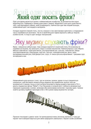 2
Одяг для фріків являється одним з найважливішим атрибутом, за допомогою його вони
відрізняються. Підбирають прикид дуже довго і уважно. Видділяють для цього дуже багато
часу, щоб відповідати образу, який успадковують. Найчастіше одяг має яскраві кольори,
незвичайний крій і нестандартні матеріали.
Складно виділити певний стиль, так як у кожного з них своя манера одягатися, а спадкування
часто сприймається негативно. Так як в своїй більшості фріки відносять себе до творчих
особистостей, то іноді їх одяг нагадує театральний.
Фріки - немузична субкультура, тому складно виділити їх музичний стиль. В основному їм
подобається музика, яку виконують люди зі схожим мисленням. Найпопулярніші з них: Мерлін
Менсон (хеві-метал, індастріал-метал, альтернативний рок, шок-рок, глем-метал), Бйорк
(альтернативний рок, електроніка, індії-поп, тріп-хоп, психоделічний рок, фолк, джаз,
експерементальний рок), Бой Джорж (поп, соул). А також купа альтернативних - трешевих груп,
які відіграють все.
Незвичайний колір волосся і стилі, такі як колючки, ірокези, дреди та інші створюються
спеціально, щоб виглядати якомога більш відмінно від нормальних зачісок і все ще
асоціюються з панком, хоча ці стилі не були популярні в період розквіту панк-року в 70-ті .
досить подивитися фільм "Rebel" з Тоні Хенкоком в головній ролі і побачити репрезентації
паризьких художників з синіми, зеленими або малиновими волоссям і чорному одязі. І можна
знайти ще масу подібних прикладів в 50-х і 60-х роках серед музикантів і акторів.
Проколи тіла відомі з давніх часів і їм приписувалося якесь містичне значення. У наші дні
пірсинг часто використовується для зміни природного зовнішності. Пірсинг особи (особливо
 