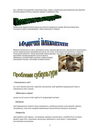 3
вух і губ) був інтегрований в підліткову моду, поряд з подальшим розтягуванням цих проколів
шляхом введення більш широких прикрас в зажівшее отвір.
Косметичну хірургію можна звести до простого видалення шраму або вона може бути
послужити повної трансформації і зміни зовнішності людини.
Медичні імплантанти стають звичайною річчю. Наукова фантастика і футурологія припускають,
що ця тенденція може продовжитися аж до тієї точки, коли кордон між машиною і людиною
стане дуже розмитою. Згідно філософії трансгуманізму, такі науки як кібернетика зроблять
можливим человекупревзойті нинішні фізичні
обмеження. Ця філософія пророкує новий різновид
еволюційної мутації, яка вийде за рамки біології.
- Стосунками в сім'ї
не у всіх батьків вистачає терпіння і розуміння, щоб прийняти кардинальні зміни у
зовнішності своєї дитини
- Відносини в соціумі
далеко не всі люди готові терпіти їх неординарні витівки
-Грошима
щоб кардинально змінити свою зовнішність, необхідна велика сума грошей: пірсинг,
татуювання, пластичні операції (вживлення імплантантів) коштують недешево
-Зздоров'ям
щоб зробити собі пірсинг, татуювання, вживити імплантанти, потрібно бути готовим
пройти через біль, запалення, нагноєння, проблеми із загоєнням і з можливими
негативними наслідками.
 