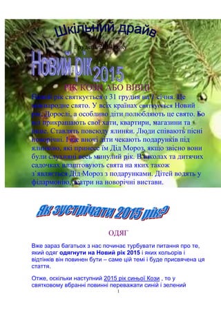 1
Грудень 2014 року
РІК КОЗИ АБО ВІВЦІ
Новий рік святкується з 31 грудня на 1 січня. Це
міжнародне свято. У всіх країнах святкується Новий
рік. Дорослі, а особливо діти полюбляють це свято. Бо
всі прикрашають свої хати, квартири, магазини та
інше. Ставлять повсюду ялинки. Люди співають пісні
новорічні. І ще вночі діти чекають подарунків під
ялинкою, які принесе їм Дід Мороз, якщо звісно вони
були слухняні весь минулий рік. В школах та дитячих
садочках влаштовують свята на яких також
з`являється Дід Мороз з подарунками. Дітей водять у
філармонію, театри на новорічні вистави.
ОДЯГ
Вже зараз багатьох з нас починає турбувати питання про те,
який одяг одягнути на Новий рік 2015 і яких кольорів і
відтінків він повинен бути – саме цій темі і буде присвячена ця
стаття.
Отже, оскільки наступний 2015 рік синьої Кози , то у
святковому вбранні повинні переважати синій і зелений
 