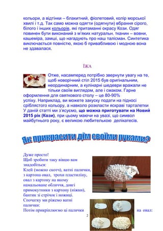 2
кольори, а відтінки – блакитний, фіолетовий, колір морської
хвилі і т.д. Так само можна одягти (одягнути) вбрання сірого,
білого і інших кольорів, які притаманні окрасу Кози. Одяг
повинен бути виконаний з м’яких натуральн. тканин – вовни,
кашеміра, замші, що нагадують про наш талісман. Синтетика
виключається повністю, якою б привабливою і модною вона
не здавалася.
ЇЖА
Отже, насамперед потрібно звернути увагу на те,
щоб новорічний стіл 2015 був оригінальним,
неординарним, а кулінарні шедеври вражали не
тільки своїм виглядом, але і смаком. Гарне
оформлення для святкового столу – це 80-90%
успіху. Наприклад, ви можете закуску подати на підносі
сріблястого кольору, а навколо розкласти яскраві тарталетки
У даній статті ми з’ясуємо, що можна приготувати на Новий
2015 рік (Кози), при цьому маючи на увазі, що символ
майбутнього року, є великою любителькою делікатесів.
Дуже просто!
Щоб зробити таку вівцю вам
знадобіться:
Клей (можно скотч), ватні палички,
з картона овал, трохи пластиліну,
овал з картону на якому
намальоване обличчя, довгі
прямокутники з картону (ніжки),
бантик зі стрічок і ножиці.
Спочатку ми ріжемо ватні
палички:
Потім прикріплюємо ці палички на овал:
 