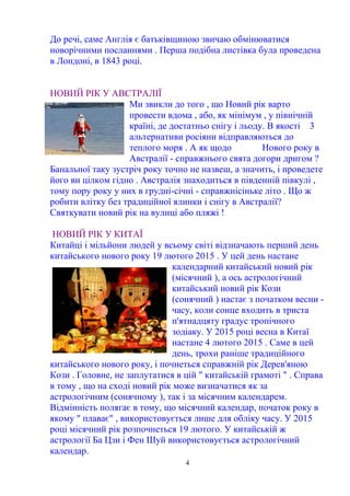 4
До речі, саме Англія є батьківщиною звичаю обмінюватися
новорічними посланнями . Перша подібна листівка була проведена
в Лондоні, в 1843 році.
НОВИЙ РІК У АВСТРАЛІЇ
Ми звикли до того , що Новий рік варто
провести вдома , або, як мінімум , у північній
країні, де достатньо снігу і льоду. В якості 3
альтернативи росіяни відправляються до
теплого моря . А як щодо Нового року в
Австралії - справжнього свята догори дригом ?
Банальної таку зустріч року точно не назвеш, а значить, і проведете
його ви цілком гідно . Австралія знаходиться в південній півкулі ,
тому пору року у них в грудні-січні - справжнісіньке літо . Що ж
робити влітку без традиційної ялинки і снігу в Австралії?
Святкувати новий рік на вулиці або пляжі !
НОВИЙ РІК У КИТАЇ
Китайці і мільйони людей у всьому світі відзначають перший день
китайського нового року 19 лютого 2015 . У цей день настане
календарний китайський новий рік
(місячний ), а ось астрологічний
китайський новий рік Кози
(сонячний ) настає з початком весни -
часу, коли сонце входить в триста
п'ятнадцяту градус тропічного
зодіаку. У 2015 році весна в Китаї
настане 4 лютого 2015 . Саме в цей
день, трохи раніше традиційного
китайського нового року, і почнеться справжній рік Дерев'яною
Кози . Головне, не заплутатися в цій " китайській грамоті " . Справа
в тому , що на сході новий рік може визначатися як за
астрологічним (сонячному ), так і за місячним календарем.
Відмінність полягає в тому, що місячний календар, початок року в
якому " плаває" , використовується лише для обліку часу. У 2015
році місячний рік розпочнеться 19 лютого. У китайській ж
астрології Ба Цзи і Фен Шуй використовується астрологічний
календар.
 