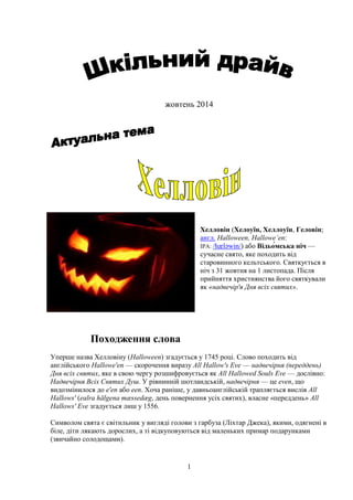 1
жовтень 2014
Хелловін (Хелоуїн, Хеллоуїн, Геловін;
англ. Halloween, Hallowe’en:
IPA: /hæləwin/) або —
сучасне свято, яке походить від
старовинного кельтського. Святкується в
ніч з 31 жовтня на 1 листопада. Після
прийняття християнства його святкували
як «надвечір'я Дня всіх святих».
Походження слова
Уперше назва Хелловіну (Halloween) згадується у 1745 році. Слово походить від
англійського Hallowe'en — скорочення виразу All Hallow's Eve — надвечірня (переддень)
Дня всіх святих, яке в свою чергу розшифровується як All Hallowed Souls Eve — дослівно:
Надвечірня Всіх Святих Душ. У рівнинній шотландській, надвечірня — це even, що
видозмінилося до e'en або een. Хоча раніше, у давньоанглійській трапляється вислів All
Hallows' (ealra hālgena mæssedæg, день повернення усіх святих), власне «переддень» All
Hallows' Eve згадується лиш у 1556.
Символом свята є світильник у вигляді голови з гарбуза (Ліхтар Джека), якими, одягнені в
біле, діти лякають дорослих, а ті відкуповуються від маленьких примар подарунками
(звичайно солодощами).
 