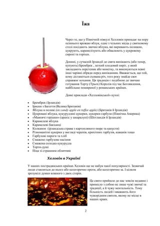 2
Їжа
Через те, що у Північній півкулі Хелловін припадає на пору
осіннього врожаю яблук, одне з чільних місць у святковому
столі посідають звично яблука, які вкривають поливою,
цукрують, карамелізують або обвалюють у цукровому
сиропі та горіхах.
Донині, у сучасній Ірландії до свята випікають (або тепер,
купують) Брембрек , легкий плодовий пиріг, у який
закладають перстеник або монетку, та виконуються певні
інші чарівні обряди перед випіканням. Вважається, що той,
кому дістанеться схована річ, того року знайде своє
справжнє кохання. Ця традиція є подібною до звичаю
готування Торту (Трьох) Королів під час Богоявлення,
найбільше поширеної у романських країнах.
Деякі приклади «Хелловінської» кухні:
Брембрек (Ірландія)
Іриски з Багаття (Велика Британія)
Яблука в поливі (en:candy apple en:toffee apple) (Британія й Ірландія)
Цукровані яблука, кукурудзяні цукерки, цукерки-гарбузи (Північна Америка)
«Мавпячі горішки» (арахіс у шкаралупі) (Шотландія й Ірландія)
Карамелеві яблука
Карамелеві бакханці
Колканон (ірландська страва з картопляного пюре та капусти)
Різноманітні цукерки у вигляді черепів, крихітних гарбузів, кажанів тощо
Гарбузові пироги та хліб
Смажене гарбузове насіння
Смажена солодка кукурудза
Торти-душі
Піца зі страшним обличчям
Хеловін в Україні
У наших пострадянських країнах Хеловін ще не набув такої популярності. Зазвичай
люди ставляться до нього або категорично проти, або категорично за. І цілком
зрозумілі думки кожного з двох сторін.
Це свято прийшло до нас зовсім недавно і
принесло з собою не лише чужі звичаї та
традиції, а й чужу ментальність. Тому
більшість людей і вважають його
чужорідним святом, якому не місце в
наших краях.
 