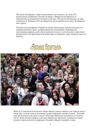 3
Цю думку підтверджує і наше соцопитування, яке показало, що лише 25%
респондентів підтримують Хеловін як явище і збираються розважатись та
переодягатись в різноманітні костюми в цей день. 10% ще не визначились, як вони
ставляться до Хеловіну і 65% не збираються нічого робити на це свято, бо вважають
його чужим.
Хеловін став популярним в Україні за останні десять років. Святкується свято не з
великим розмахом, проте з кожним роком все інтенсивніше. Переважно це
костюмована вечірка в клубі, або ж «катрусин кінозал» у когось вдома з переглядом
фільмів жахів. Не прихильники Хеловіну просто поминають своїх померлих друзів та
родичів.
Якщо до 31 жовтня ви не встигнете зібрати яблука, горіхи, каміння, а ще гарбуза, ріпи, а
також дині, то ви не зумієте як повинно зустріти переддень дня Всіх Святих - Хелловін,
саме так величається це свято в Англії. Хоча свято Halloween відзначають не тільки в
Англії. Дітки в безлічі держав, в цей день вбираються чортиками, відьмами та іншою
нечистю і прогулюються по квартирах і будинках збирають цукерки та інше
 