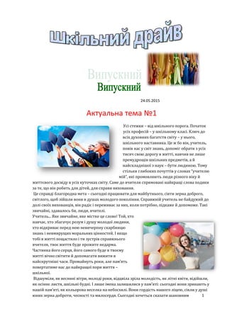 24.05.2015
Актуальна тема №1
Усі стежки – від шкільного порога. Початок
усіх професій – у шкільному класі. Ключ до
всіх духовних багатств світу – у нього,
шкільного наставника. Це ж бо він, учитель,
повів нас у світ знань, допоміг обрати з усіх
тисяч свою дорогу в житті, навчив не лише
премудрощів шкільних предметів, а й
найскладнішої з наук – бути людиною. Тому
стільки глибоких почуттів у словах “учителю
мій”, які промовляють люди різного віку й
життєвого досвіду в усіх куточках світу. Саме до вчителя спрямовані найкращі слова подяки
за те, що він робить для дітей, для справи виховання.
Це справді благородна мета – сьогодні працювати для майбутнього, сіяти зерна доброго,
світлого, щоб зійшли вони в душах молодого покоління. Справжній учитель не байдужий до
долі своїх вихованців, він радіє і переживає за них, коли потрібно, підкаже й допоможе. Такі
звичайні, здавалось би, люди, вчителі.
Учитель... Яке звичайне, яке містке це слово! Той, хто
навчає, хто збагачує розум і душу молодої людини,
хто відкриває перед нею невичерпну скарбницю
знань і невмирущих моральних цінностей. І якщо
тобі в житті пощастило і ти зустрів справжнього
вчителя, твоє життя буде прожите недарма.
Частинка його серця, його самого буде в твоєму
житті вічно світити й допомагати вижити в
найскрутніші часи. Промайнуть роки, але пам’ять
повертатиме нас до найкращої пори життя –
шкільної.
Відшуміли, як весняні вітри, молоді роки, відцвіла зріла молодість, як літні квіти, відійшли,
як осіннє листя, шкільні будні. І лише імена залишилися у пам’яті: сьогодні вони зринають у
нашій пам’яті, як кольорова веселка на небосхилі. Вони гордість нашого ліцею, сіяли у душі
юних зерна доброти, чесності та милосердя. Сьогодні хочеться сказати шановним 1
 