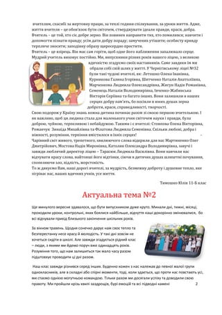 вчителям, спасибі за жертовну працю, за теплі години спілкування, за уроки життя. Адже,
життя вчителя – це обов’язок бути світочем, стверджувати ідеали правди, краси, добра.
Вчитель – це той, хто сіє добре зерно. Він повинен направити тих, хто помилився; навчити і
допомогти пізнати правду; усім дати добру пораду; замучених утішити; особисту кривду
терпляче зносити; заподіяну образу щиросердно простити.
Вчитель – це взірець. Він має сам горіти, щоб одне його наближення запалювало серце.
Мудрий учитель виховує постійно. Ми, випускники різних років нашого ліцею, з великою
вдячністю згадуємо своїх наставників. Саме завдяки їм ми
обрали собі свій шлях у житті. У Чернігівському ліцеї №32
були такі чудові вчителі, як: Летошко Олена Іванівна,
Курникова Галина Ігорівна, Шитченко Наталія Анатоліївна,
Марченкова Людмила Олександрівна, Жигун Надія Романівна,
Семенець Наталія Володимирівна, Івченко-Жабинська
Вікторія Серіївна та багато інших. Вони залишили в наших
серцях добру пам’ять, бо посіяли в юних душах зерна
доброти, краси, справедливості, творчості.
Свою подорож у Країну знань кожна дитина починає разом зі своєю першою вчителькою. І
як важливо, щоб ця людина стала для маленького учня світочем науки і правди, була
доброю, чуйною, терпеливою і небайдужою. Такими і є вчителі: Стовпова Олена Вікторівна,
Романчук Зинаїда Михайлівна та Філатова Людмила Семенівна. Скільки любові, добра і
ніжності, розуміння, терпіння вмістилося в їхніх серцях! -
Чарівний світ живого, трепетного, хвилюючого слова відкрили для нас Мартиненко Олег
Дмитрійович, Мостова Надія Миронівна, Католик Олександра Володимирівна, завучі і
завжди люблячий директор ліцею – Тарасюк Людмила Василівна. Вони навчили нас
відчувати красу слова, найтонші його відтінки, сіючи в дитячих душах шляхетні почування,
спопеляючи зло, підлість, жорстокість.
То ж дякуємо Вам, наші дорогі вчителі, за мудрість, безмежну доброту і душевне тепло, яке
зігріває нас, ваших вдячних учнів, усе життя.
Тимошко Юлія 11-Б клас
Актуальна тема №2
Ще минулого вересня здавалося, що бути випускником дуже круто. Минали дні, тижні, місяці,
проходили уроки, контрольні, яких боялися найбільше, відчуття наші докорінно змінювалися, бо
всі відчували прихід близького закінчення шкільних років.
За вікном травень. Щодня сонечко дарує нам своє тепло та
безперестанку несе красу й молодість. У такі дні зовсім не
хочеться сидіти в школі. Але завжди згадується рідний клас
– люди, з якими ми йдемо поруч вже одинадцять років.
Розуміння того, що нам залишиться так мало часу разом
підштовхує проводити ці дні разом.
Наш клас завжди різнився серед інших. Буденно кожен з нас належав до певної малої групи
однокласників, але в складні або спірні моменти, тоді, коли здається, що проти нас повстають усі,
ми стаємо однією могутньою командою. Тільки разом ми досягали успіху та доводили свою
правоту. Ми пройшли крізь хвилі заздрощів, бурі емоцій та всі підводні камені 2
 
