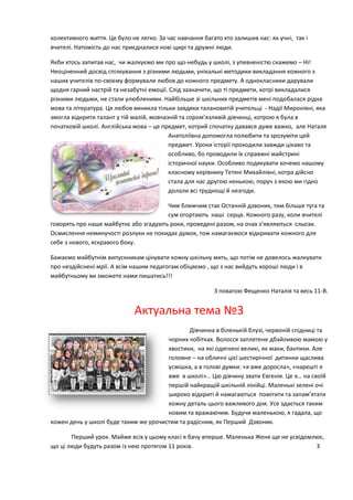 колективного життя. Це було не легко. За час навчання багато хто залишив нас: як учні, так і
вчителі. Натомість до нас приєдналися нові щирі та дружні люди.
Якби хтось запитав нас, чи жалкуємо ми про що-небудь у школі, з упевненістю скажемо – Ні!
Неоціненний досвід спілкування з різними людьми, унікальні методики викладання кожного з
наших учителів по-своєму формували любов до кожного предмету. А однокласники дарували
щодня гарний настрій та незабутні емоції. Слід зазначити, що ті предмети, котрі викладалися
різними людьми, не стали улюбленими. Найбільше зі шкільних предметів мені подобалася рідна
мова та література. Ця любов виникла тільки завдяки талановитій учительці - Надії Миронівні, яка
змогла відкрити талант у тій малій, мовчазній та сором’язливій дівчинці, котрою я була в
початковій школі. Англійська мова – це предмет, котрий спочатку давався дуже важко, але Наталя
Анатоліївна допомогла полюбити та зрозуміти цей
предмет. Уроки історії проходили завжди цікаво та
особливо, бо проводили їх справжні майстрині
історичної науки. Особливо подякувати хочемо нашому
класному керівнику Тетяні Михайлівні, котра дійсно
стала для нас другою ненькою, поруч з якою ми гідно
долали всі труднощі й незгоди.
Чим ближчим стає Останній дзвоник, тим більше туга та
сум огортають наші серця. Кожного разу, коли вчителі
говорять про наше майбутнє або згадують роки, проведені разом, на очах з‘являються сльози.
Осмислення неминучості розлуки не покидає думок, тож намагаємося відкривати кожного для
себе з нового, яскравого боку.
Бажаємо майбутнім випускникам цінувати кожну шкільну мить, що потім не довелось жалкувати
про нездійснені мрії. А всім нашим педагогам обіцяємо , що з нас вийдуть хороші люди і в
майбутньому ви зможете нами пишатись!!!
З повагою Фещенко Наталія та весь 11-В.
Актуальна тема №3
Дівчинка в біленькій блузі, червоній спідниці та
чорних чобітках. Волосся заплетене дбайливою мамою у
хвостики, на які одягнені великі, як маки, бантики. Але
головне – на обличчі цієї шестирічної дитинки щаслива
усмішка, а в голові думки: «я вже доросла», «нарешті я
вже в школі»… Цю дівчину звати Євгенія. Це я… на своїй
першій найкращій шкільній лінійці. Маленькі зелені очі
широко відкриті й намагаються помітити та запам’ятати
кожну деталь цього важливого дня. Усе здається таким
новим та вражаючим. Будучи маленькою, я гадала, що
кожен день у школі буде таким же урочистим та радісним, як Перший Дзвоник.
Перший урок. Майже всіх у цьому класі я бачу вперше. Маленька Женя ще не усвідомлює,
що ці люди будуть разом із нею протягом 11 років. 3
 