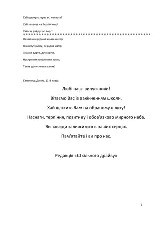 Хай щезнуть зараз всі ненастя!
Хай запанує на Вкраїні мир!
Хай сяє райдугою вир!!!
Нехай наш рідний альма-матер
В майбутньому, як рідна матір,
Знання дарує, дух гартує,
Наступним поколінням юних,
Таких допитливих малих!
Семенець Денис. 11-В класс
Любі наші випускники!
Вітаємо Вас із закінченням школи.
Хай щастить Вам на обраному шляху!
Наснаги, терпіння, позитиву і обов’язково мирного неба.
Ви завжди залишитися в наших серцях.
Пам’ятайте і ви про нас.
Редакція «Шкільного драйву»
6
 